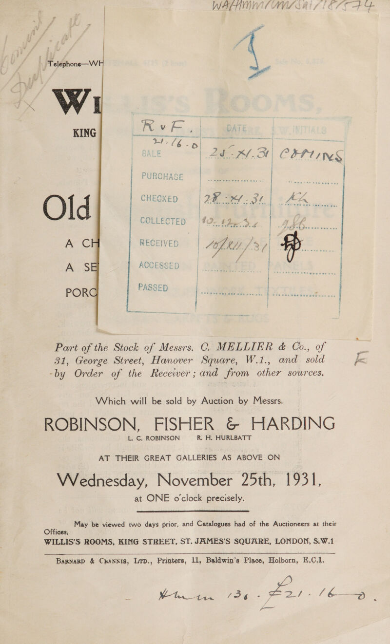 W&amp;FHTI LIVE AVIA OE ‘Teléphone—W Vy w KING  LE | AM OH COP TNS DiiRAwaoe FUNGMAGCE CHECKED 2B e.31| De | | | | , ae. | &gt; y tS % ay i ts | ie is y As one Po , Pc ae 4 ig | sve wet cies ois uJ -- S289 0h gee ves eases | : “ wy } RECEIVED PS Oy a re —IVED 42) KA/ fd fi | #. ri foat Whol--f..i ).f &amp; | y ; f Teer nee oe } # -£ ; f tee Se Pee wPegee i NOL oe di sae ae EINE See a Cost rae LUC ESGED | A S \ ear! : . [ PASSE POR -D | ©e6 8s eee ae aoe e4 | oe al ieee Part of the Stock of Messrs. C. MELLIER &amp; Co., of &amp; 31, George Street, Hanover Square, W.1., and sold fa. -by Order of the Recewer; and from other sources. Which will be sold by Auction by Messrs. ROBINSON. FISHER &amp; HARDING L. C. ROBINSON R. H. HURLBATT AT THEIR GREAT GALLERIES AS ABOVE ON Wednesday, November 25th, 1931, at ONE o’clock precisely.  May be viewed two days prior, and Catalogues had of the Auctioneers at their Offices, WILLIS’S ROOMS, KING STREET, ST. JAMES’S SQUARE, LONDON, S.W.1 Bapnarp &amp; Cxannis, Lrp., Printers, 11, Baldwin’s Place, Holborn, H,0.1. /) _ V1 oe fo - —— _ / 6— : ——