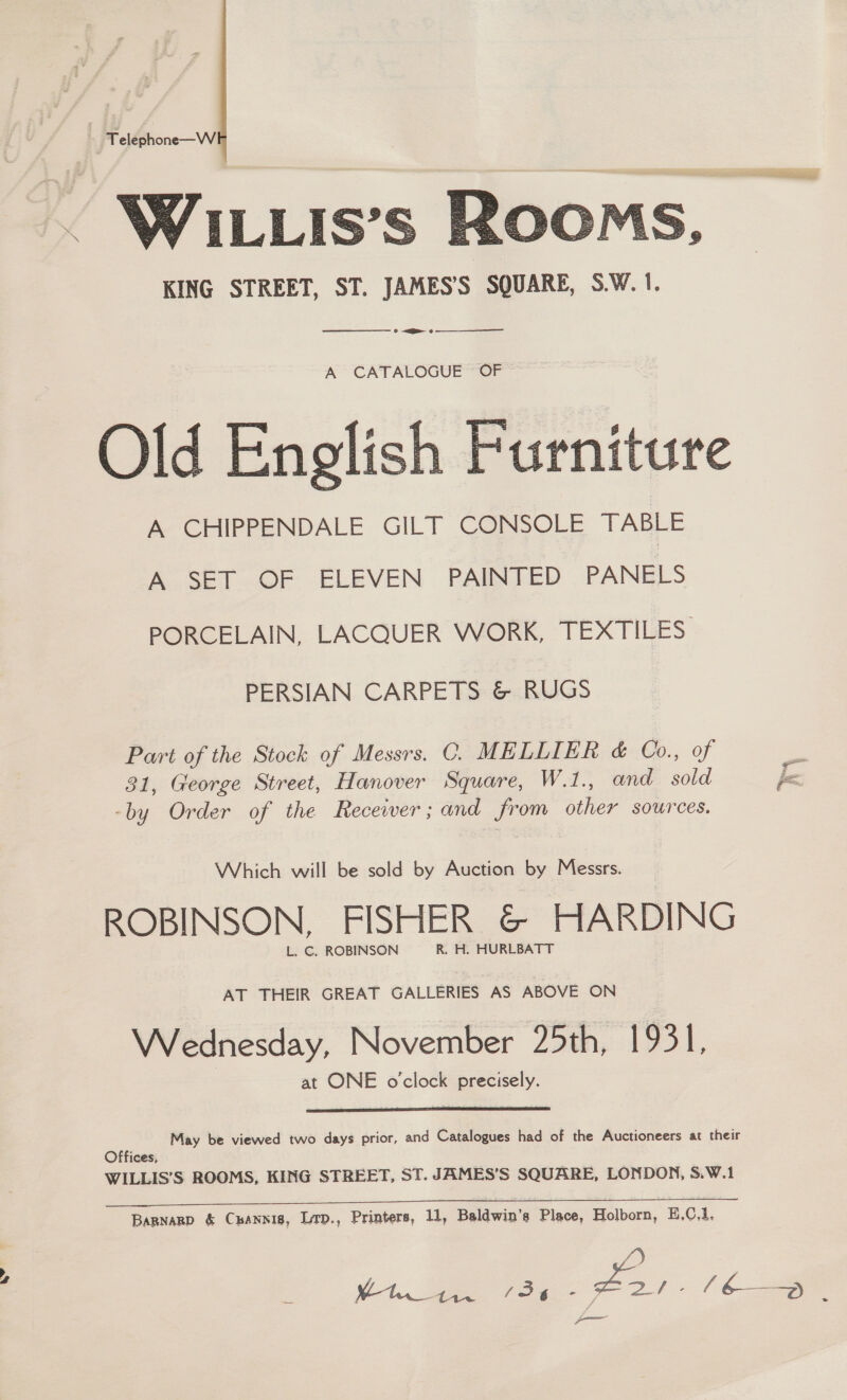 7 Telephone—W . WILLIs’s Room KING STREET, ST. JAMES’S SQUARE, S.W. 1.   ——_—__——— » <ge oe A CATALOGUE OF Old English Furniture A CHIPPENDALE GILT CONSOLE TABLE A SET OF ELEVEN PAINTED PANELS PORCELAIN, LACQUER WORK, TEXTILES PERSIAN CARPETS &amp; RUGS Part of the Stock of Messrs. C. MELLIER &amp; Co., of 31, George Street, Hanover Square, W.1., and sold -by Order of the Recewer; and from other sources. Which will be sold by Auction by Messrs. ROBINSON, FISHER &amp; HARDING L. ©. ROBINSON R. H. HURLBATT AT THEIR GREAT GALLERIES AS ABOVE ON Wednesday, November 25th, 1931, at ONE o'clock precisely.  May be viewed two days prior, and Catalogues had of the Auctioneers at their Offices, WILLIS’S ROOMS, KING STREET, ST. JAMES’S SQUARE, LONDON, S.W.1 We a ee ee) Bapnarp &amp; Cuannis, Lrp., Printers, 11, Baldwin’s Place, Holborn, E.C,1, P cme