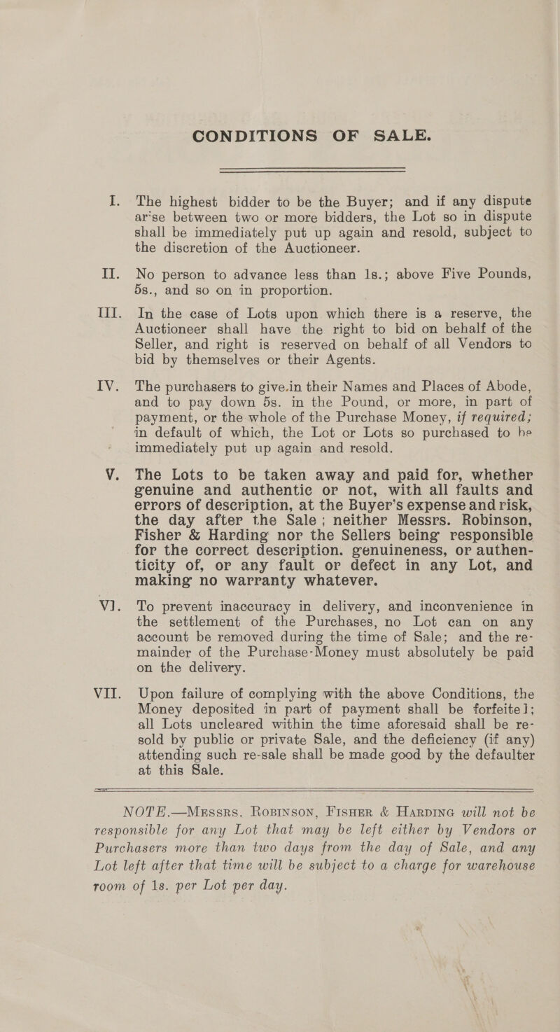  CONDITIONS OF SALE. The highest bidder to be the Buyer; and if any dispute ar‘se between two or more bidders, the Lot so in dispute shall be immediately put up again and resold, subject to the discretion of the Auctioneer. No person to advance less than 1s.; above Five Pounds, ds., and so on in proportion. In the case of Lots upon which there is a reserve, the Auctioneer shall have the right to bid on behalf of the Seller, and right is reserved on behalf of all Vendors to bid by themselves or their Agents. and to pay down ds. in the Pound, or more, in part of payment, or the whole of the Purchase Money, if required; im default of which, the Lot or Lots so purchased to he immediately put up again and resold. The Lots to be taken away and paid for, whether genuine and authentic or not, with all faults and errors of description, at the Buyer’s expense and risk, the day after the Sale; neither Messrs. Robinson, Fisher &amp; Harding nor the Sellers being responsible for the correct description. genuineness, or authen- ticity of, or any fault or defect in any Lot, and making no warranty whatever. To prevent inaccuracy in delivery, and inconvenience in the settlement of the Purchases, no Lot can on any account be removed during the time of Sale; and the re- mainder of the Purchase-Money must absolutely be paid on the delivery. Upon failure of complying with the above Conditions, the Money deposited in part of payment shall be forfeite]; all Lots uncleared within the time aforesaid shall be re- sold by public or private Sale, and the deficiency (if any) attending such re-sale shall be made good by the defaulter at this Sale.  