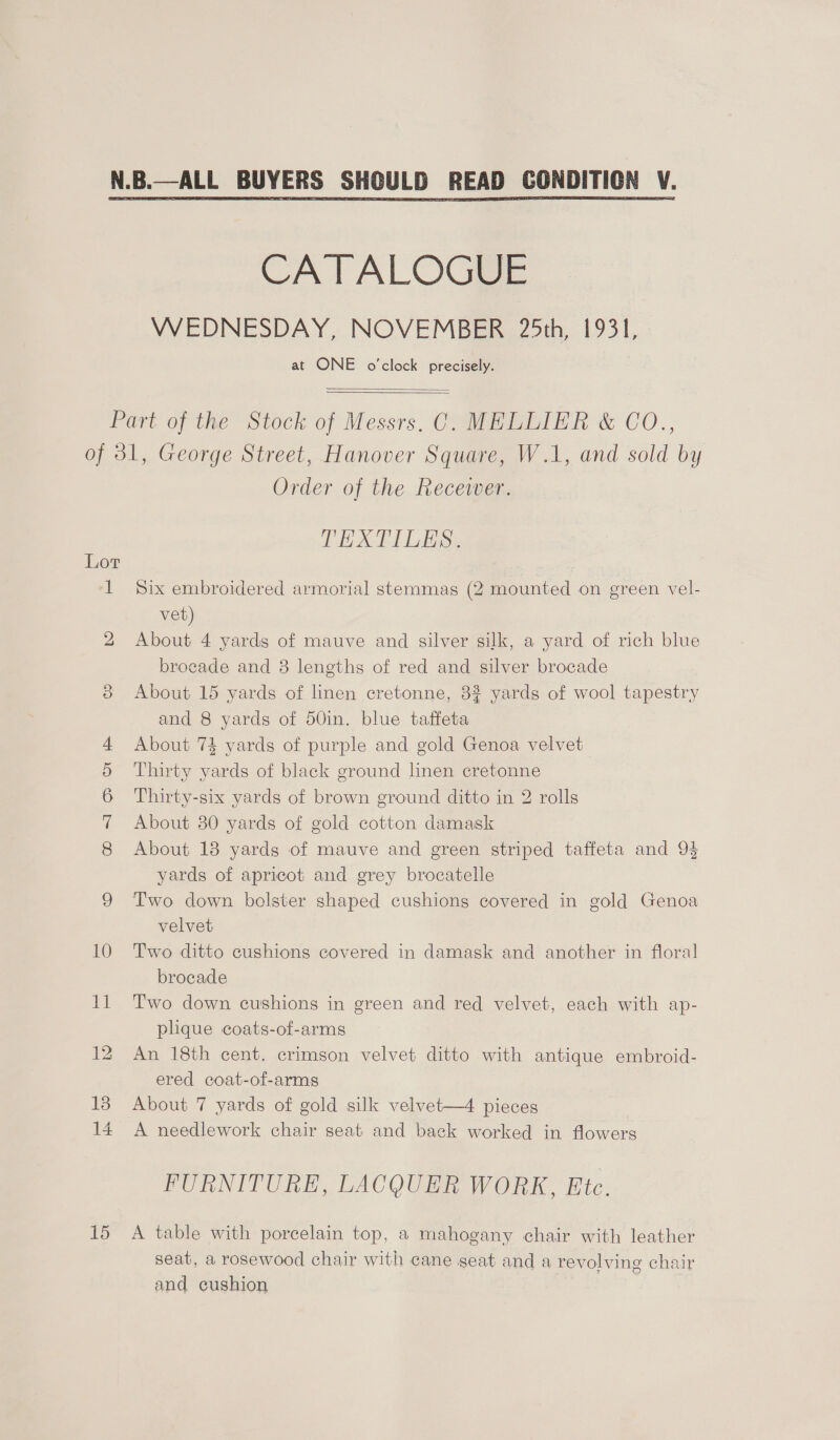 CATALOGUE VVEDNESDAY, NOVEMBER 25th, 1931, at ONE o'clock precisely.   bo Ov Go COS. 10 15 Order of the Recewer. TEXTILES. Six embroidered armorial stemmas (2 mounted on green vel- vet) About 4 yards of mauve and silver silk, a yard of rich blue brocade and 38 lengths of red and silver brocade About 15 yards of linen cretonne, 32 yards of wool tapestry and 8 yards of 50in. blue taffeta About 7% yards of purple and gold Genoa velvet Thirty yards of black ground linen cretonne Thirty-six yards of brown ground ditto in 2 rolls About 80 yards of gold cotton damask About 18 yards of mauve and green striped taffeta and 9} yards of apricot and grey brocatelle Two down bolster shaped cushions covered in gold Genoa velvet Two ditto cushions covered in damask and another in floral brocade Two down cushions in green and red velvet, each with ap- plque coats-of-arms An 18th cent. crimson velvet ditto with antique embroid- ered coat-of-arms About 7 yards of gold silk velvet—4 pieces A needlework chair seat and back worked in flowers FURNITURE, LACQUER WORK, Etc. A table with porcelain top, a mahogany chair with leather seat, a rosewood chair with cane geat and a revolving chair and cushion