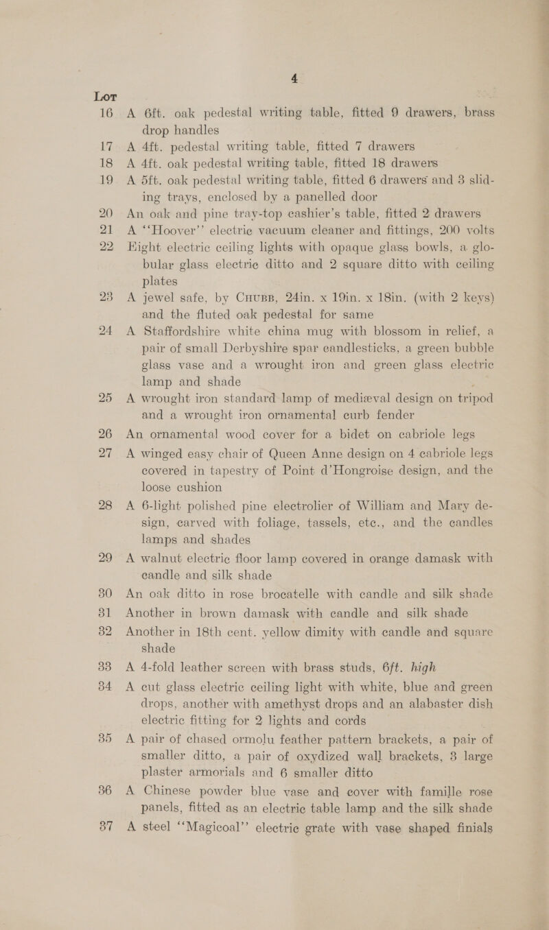 26 27 35 36 37 4 A 6ft. oak pedestal writing table, fitted 9 drawers, brass drop handles A 4ft. pedestal writing table, fitted 7 drawers A 4ft. oak pedestal writing table, fitted 18 drawers A dft. oak pedestal writing table, fitted 6 drawers and 3 slid- ing trays, enclosed by a panelled door An oak and pine tray-top cashier’s table, fitted 2 drawers A ‘‘Hoover’’ electrie vacuum cleaner and fittings, 200 volts Hight electric ceiling lights with opaque glass bowls, a. glo- bular glass electric ditto and 2 square ditto with ceiling plates A jewel safe, by Cuups, 24in. x 19in. x 18in. (with 2 keys) and the fluted oak pedestal for same A Staffordshire white china mug with blossom in relief, a pair of small Derbyshire spar candlesticks, a green bubble glass vase and a wrought iron and green glass electric lamp and shade A wrought iron standard lamp of medieval design on tripod and a wrought iron ornamental curb fender An ornamental wood cover for a bidet on cabriole legs A winged easy chair of Queen Anne design on 4 cabriole legs covered in tapestry of Point d’Hongroise design, and the loose cushion A 6-light polished pine electrolier of William and Mary de- sign, carved with foliage, tassels, etc., and the candles lamps and shades candle and silk shade An oak ditto in rose brocatelle with candle and silk shade Another in brown damask with candle and silk shade Another in 18th cent. yellow dimity with candle and square shade A 4-fold leather screen with brass studs, 6ft. high A cut glass electric ceiling light with white, blue and green drops, another with amethyst drops and an alabaster dish electric fitting for 2 lights and cords A pair of chased ormolu feather pattern brackets, a pair of smaller ditto, a pair of oxydized wall brackets, 8 large plaster armorials and 6 smaller ditto A Chinese powder blue vase and cover with famille rose panels, fitted as an electric table lamp and the silk shade A steel ‘‘Magicoal’”’ electric grate with vase shaped finials