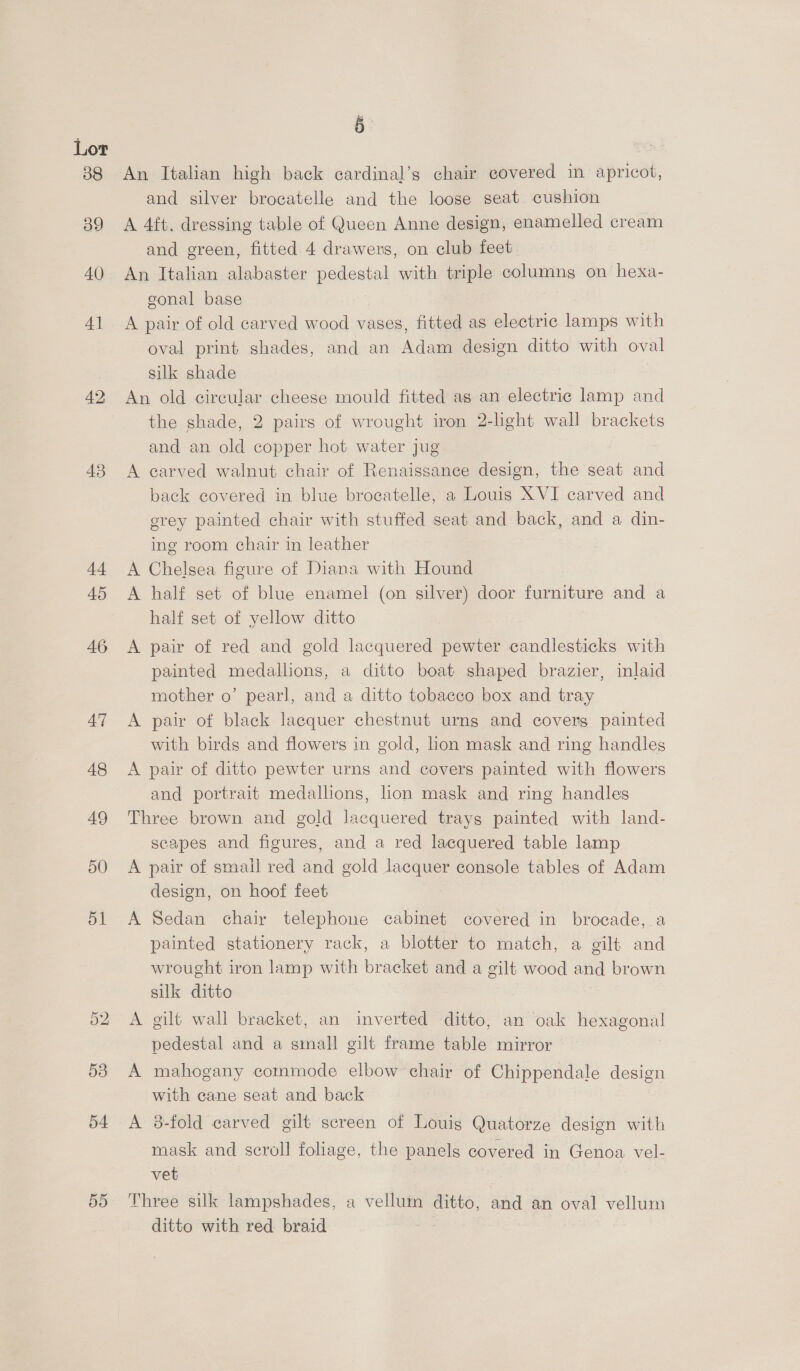 38 39 40 4] 42 43 5 : An Italian high back cardinal’s chair covered in apricot, and silver brocatelle and the loose seat cushion A 4ft. dressing table of Queen Anne design, enamelled cream and green, fitted 4 drawers, on club feet An Italian alabaster pedestal with triple columng on hexa- gonal base A pair of old carved wood vases, fitted as electric lamps with oval print shades, and an Adam design ditto with oval silk shade An old circular cheese mould fitted as an electric lamp and the shade, 2 pairs of wrought iron 2-light wall brackets and an old copper hot water jug A carved walnut chair of Renaissance design, the seat and back covered in blue brocatelle, a Louis XVI carved and erey painted chair with stuffed seat and back, and a din- ing room chair in leather A Chelsea figure of Diana with Hound A half set of blue enamel (on silver) door furniture and a half set of yellow ditto A pair of red and gold lacquered pewter candlesticks with painted medallions, a ditto boat shaped brazier, inlaid mother o’ pearl, and a ditto tobacco box and tray A pair of black lacquer chestnut urns and covers painted with birds and flowers in gold, lion mask and ring handles A pair of ditto pewter urns and covers painted with flowers and portrait medallions, hon mask and ring handles Three brown and gold lacquered trays painted with land- scapes and figures, and a red lacquered table lamp A pair of small red and gold lacquer console tables of Adam design, on hoof feet | A Sedan chair telephone cabinet covered in brocade, a painted stationery rack, a blotter to match, a eilt and wrought iron lamp with bracket and a gilt wood and brown silk ditto A gilt wall bracket, an inverted ditto, an oak hexagonal pedestal and a sinmall gilt frame table mirror A mahogany commode elbow chair of Chippendale design with cane seat and back A 3-fold carved gilt screen of Louis Quatorze design with mask and scroll foliage, the panels covered in Genoa vel- vet Three silk lampshades, a vellum ditto, and an oval vellum ditto with red braid