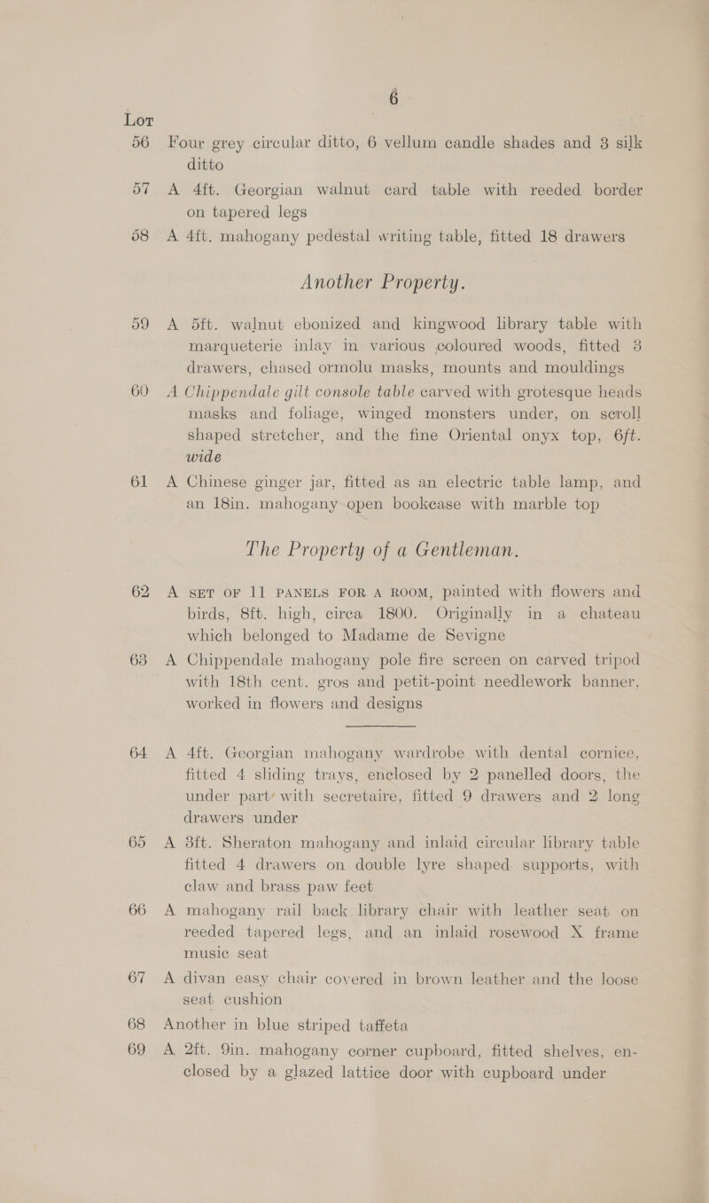 59 60 61 63 64 65 66 67 68 69 é Four grey circular ditto, 6 vellum candle shades and 8 silk ditto A 4ft. Georgian walnut card table with reeded border on tapered legs A 4ft. mahogany pedestal writing table, fitted 18 drawers Another Property. A $dft. walnut ebonized and kingwood library table with marqueterie inlay in various coloured woods, fitted 3 drawers, chased ormolu masks, mounts and mouldings A Chippendale gilt console table carved with grotesque heads masks and foliage, winged monsters under, on scroll shaped stretcher, and the fine Oriental onyx top, 6ft. wide A Chinese ginger jar, fitted as an electric table lamp, and an 18in. mahogany open bookcase with marble top The Property of a Gentleman. A set oF 11 PANELS FOR A ROOM, painted with flowers and birds, 8ft. high, cirea 1800. Originally in a chateau which belonged to Madame de Sevigne A Chippendale mahogany pole fire screen on carved tripod with 18th cent. gros and petit-point needlework banner, worked in flowers and designs A 4ft. Georgian mahogany wardrobe with dental cornice, fitted 4 sliding trays, enclosed by 2 panelled doors, the under part’ with secretaire, fitted 9 drawers and 2 long drawers under A 3ft. Sheraton mahogany and inlaid circular library table fitted 4 drawers on double lyre shaped supports, with claw and brass paw feet A mahogany rail back library chair with leather seat on reeded tapered legs, and an inlaid rosewood X frame music seat A divan easy chair covered in brown leather and the loose seat cushion Another in blue striped taffeta A 2ft. 9in. mahogany corner cupboard, fitted shelves, en- closed by a glazed lattice door with cupboard under