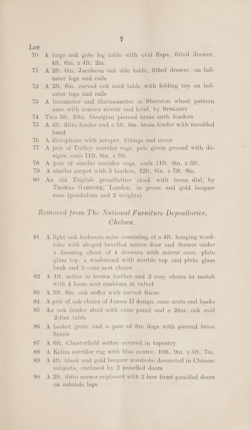 A large oak gate leg table with oval flaps, fitted drawer, 4ft. 6in. x 4ft. 2in. A 2ft. 6in. Jacobean oak side table, fitted drawer, on bal- uster legs and rails A 2ft. 8in. carved oak card table with folding top on bal- uster legs and rails A barometer and thermometer in Sheraton wheel pattern case with convex mirror and level, by SPELZINI Two 3ft. 10in. Georgian pierced brass curb fenders A 4ft. ditto fender and a 8ft. 6in. brass fender with moulded band A dictaphone with scraper, fittings and cover A pair of Turkey corridor rugs, pale green ground with de- sions, each 11ft. Yin. x 3ft. A pair of similar corridor rugs, each 11ft. 9in. x 3ft. A similar carpet with 5 borders, 12ft. 6in. x 7ft. Qin. An old English grandfather clock with brass dial, by THoMAS GARDNER, London, in green and gold lacquer case (pendulum and 2 weights) 81 90 Chelsea. A light oak bedroom suite consisting of a 4ft. hanging ward- robe with shaped bevelled mirror door and drawer under a dressing chest of 4 drawerg with mirror over, plate glass top, a washstand with marble top and plate glass back and 2 cane seat chairs A 4ft. settee in brown leather and 2 easy chairs to match with 4 loose seat cushions in velvet A 3ft. 6in. oak coffer with carved frieze A pair of oak chairs of James II design, cane seats and backs An oak fender stool with cane panel and a 24in. oak oval 2-tier table A basket grate and a pair of fire dogs with pierced brass finials A 6ft. Chesterfield settee covered in tapestry A Kelim corridor rug with blue centre, 10ft. 9in. x 8ft. Tin. A 4ft. black and gold lacquer wardrobe decorated in Chinese subjects, enclosed by 2 panelled doors A 2ft. ditto corner cupboard with 2 bow front panelled doors on cabriole legs