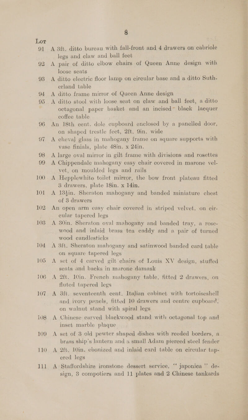 8 A 8ft. ditto bureau with fall-front and 4 drawers on cabriole legs and claw and ball feet A pair of ditto eloow chairs of Queen Anne design with loose seats A ditto electric floor lamp on circular base and a ditto Suth- erland table A ditto frame mirror of Queen Anne design A ditto stool with loose seat on claw and ball feet, a ditto octagonal paper basket and an incised~ black lacquer coffee table on shaped trestle feet, 2ft. 9in. wide A cheval glass in mahogany frame on square supports with vase finials, plate 48in. x 24in. A large oval mirror in gilt frame with divisions and rosettes A Chippendale mahogany easy chair covered in marone vel- vet, on moulded legs and rails A Hepplewhite toilet mirror, the bow front plateau fitted 3 drawers, plate 18in. x 14in. A 184in. Sheraton mahogany and banded miniature chest of 8 drawers An open arm easy chair covered in striped velvet, on cir- _ cular tapered legs A 30in. Sheraton oval mahogany and banded tray, a rose- wood and inlaid brass tea caddy and a pair of turned wood candlesticks A 3ft. Sheraton mahogany and satinwood banded card table on square tapered legs A set of 4 carved gilt chairs of Louis XV design, stuffed seats and backs in marone damask A 2ft. 10in. French. mahogany table, fitted 2 drawers, on fluted tapered legs A 38ft. seventeenth cent. Italian cabinet with tortoiseshell and ivory panels, fitted 10 drawers and centre cupboard, on walnut stand with spiral legs A Chinese carved blackwood stand with octagonal top and inset marble plaque A set of 8 old pewter shaped dishes with reeded borders, a brass ship’s lantern and a smal! Adam pierced steel fender A 2ft, 10in. ebonized and inlaid ecard table on circular tap- ered legs A Staffordshire ironstone dessert service, “‘ japonica ’’ de-