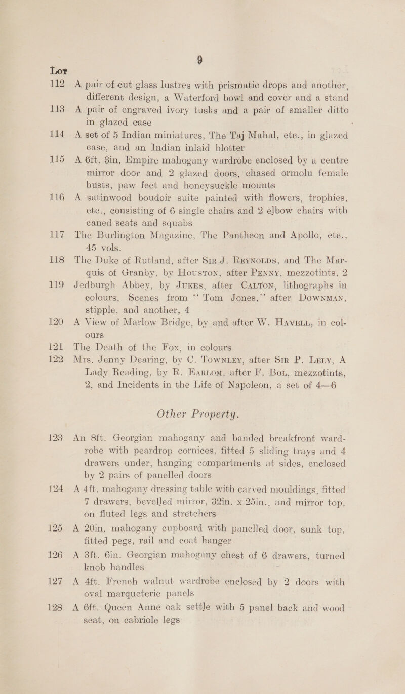 116 118 9 A pair of cut glass lustres with prismatic drops and another, different design, a Waterford bowl and cover and a stand A pair of engraved ivory tusks and a pair of smaller ditto in glazed case A set of 5 Indian miniatures, The Taj Mahal, etc., in glazed case, and an Indian inlaid blotter A 6ft. 8in. Empire mahogany wardrobe enclosed by a centre mirror door and 2 glazed doors, chased ormolu female busts, paw feet and honeysuckle mounts A satinwood boudoir suite painted with flowers, trophies, etc., consisting of 6 single chairs and 2 elbow chairs with caned seats and squabs The Burlington Magazine, The Pantheon and Apollo, etc., 45 vols. The Duke of Rutland, after Sir J. Reynoutps, and The Mar- quis of Granby, by Houston, after Penny, mezzotints, 2 Jedburgh Abbey, by JuKess, after Catton, lithographs in colours, Scenes from ‘“‘ Tom Jones,’’ after Downman, stipple, and another, 4 A View of Marlow Bridge, by and after W. Have, in col- ours The Death of the Fox, in colours Mrs. Jenny Dearing, by C. Towntey, after Sir P. Lery, A Lady Reading, by R. Earnom, after F. Bou, mezzotints, 2, and Incidents in the Life of Napoleon, a set of 4—6 Other Property. An 8ft. Georgian mahogany and banded breakfront ward- robe with peardrop cornices, fitted 5 sliding trays and 4 drawers under, hanging compartments at sides, enclosed by 2 pairs of panelled doors A 4ft. mahogany dressing table with carved mouldings, fitted 7 drawers, bevelled mirror, 32in. x 25in., and mirror top, on fluted legs and stretchers A 20in. mahogany cupboard with panelled door, sunk top, fitted pegs, rail and coat hanger A 8ft. Gin. Georgian mahogany chest of 6 drawers, turned knob handles : A 4ft. French walnut wardrobe enclosed by 2 doors with oval marqueterie panels A 6ft. Queen Anne oak settle with 5 panel back and wood seat, on cabriole legs