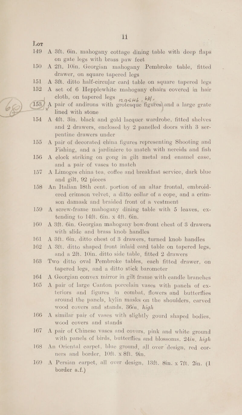 149 150 151 152 154 ii A 3ft. 6in. mahogany cottage dining table with deep flaps on gate legs with brass paw feet A 2ft. 10m. Georgian mahogany EEaPnOlC table, fitted drawer, on square tapered legs A 3ft. ditto half-circular card table on square tapered legs A set of 6 Hepplewhite mahogany chairg covered in hair cloth, on tapered legs ash . 63 lined with stone A 4ft. 3in. black and gold lacquer wardrobe, fitted shelves and 2 drawers, enclosed by 2 panelled doors with 3 ser- pentine drawers under A pair of decorated china figures representing Shooting and Fishing, and a jardiniere to match with nereids and fish A clock striking on gong in gilt metal and enamel case, and a pair of vases to match A Limoges china tea, coffee and breakfast service, dark blue and gilt, 92 pieces An Italian 18th cent. portion of an altar frontal, embroid- ered crimson velvet, a ditto collar of a cope, and a crim- son damask and braided front of a vestment A screw-frame mahogany dining table with 5 leaves, ex- tending to 14ft. 6in. x 4ft. 6in. A 8ft. 6in. Georgian mahogany bow-front chest of 3 drawers with shde and brass knob handles A 3ft. 6in, ditto chest of 3 drawers, turned knob handles A 8ft. ditto shaped front inlaid card table on tapered legs, and a 2ft. 10in. ditto side table, fitted 2 drawers Two ditto oval Pembroke tables, each fitted drawer, on tapered legs, and a ditto stick barometer A Georgian convex mirror in gilt frame with candle br: Sholts A pair of large Canton porcelain vases with panels of ex- teriors and figures in combat, flowers and butterflies around the panels, kylin masks on the shoulders, carved wood covers and stands, 36in. high A similar pair of vases with slightly gourd shaped bodies, wood covers and stands A pair of Chinese vases and covers, pink and white eround with panels of birds, butterflies and blossoms, 24in. high An Oriental carpet, blue ground, all over ‘design, red cor- ners and border, 10ft. x 8ft. Qin. | A Persian carpet, all over design, 18ft. Sin. x 7ft. 2in. (1 border a.f.)