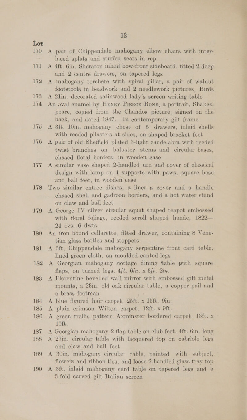 175 176 177 178 179 180 181 182 183 184 185 186 187 188 189 190 12 A pair of Chippendale mahogany elbow chairs with inter- laced splats and stufied seats in rep A 4ft, 6in. Sheraton inlaid bow-front sideboard, fitted 2 deep and 2 centre drawers, on tapered legs A mahogany torchere with spiral pillar, a pair of walnut footstools in beadwork and 2 needlework pictures, Birds A 2lin. decorated satinwood lady’s screen writing table An oval enamel by Henry Pierce Bong, a portrait, Shakes- peare, copied from the Chandos picture, signed on the back, and dated 1847. In contemporary gilt frame A 8ft. 10in. mahogany chest of 5 drawers, inlaid shells with reeded pilasters at sides, on shaped bracket feet A pair of old Sheffield plated 8-light candelabra with reeded twist branches on baluster stems and circular bases, chased floral borders, in wooden. case A similar vase shaped 2-handled urn and cover of classical design with lamp on 4 supports with paws, square base and ball feet, in wooden case Two similar entree dishes, a liner a cover and a handle chased shell and gadroon borders, and a hot water stand on claw and ball feet A George IV silver circular squat shaped teapot embossed with floral foliage, reeded scroll shaped hande, 1822— 24 ozs. 6 dwis. An iron bound cellarette, fitted drawer, containing 8 Vene- tian glass bottles and stoppers A 3ft. Chippendale mahogany serpentine front card table, lined green cloth, on moulded canted legs A Georgian mahogany cottage dining table gvith square flaps, on turned legs, 4ft. 6:n. x 3ft. Qin. A Florentine bevelled wall mirror with embossed gilt metal mounts, a 28in. old oak circular table, a copper pail and a brass footman cae A blue figured hair carpet, 25ft. x 15ft. 9in. A plain crimson Wilton carpet, 12ft. x 9ft. A green trellis pattern Axminster bordered carpet, 13it. x 10ft. A Georgian mahogany 2-flap table on club feet, 4ft. 6in. long A 27in. circular table with lacquered top on cabriole legs and claw and ball feet A 30in. mahogany circular table, painted with subject, — flowers and ribbon ties, and loose 2-handled glass tray top A 3ft. inlaid mahogany card table on tapered legs and a 3-fold carved gilt Italian screen