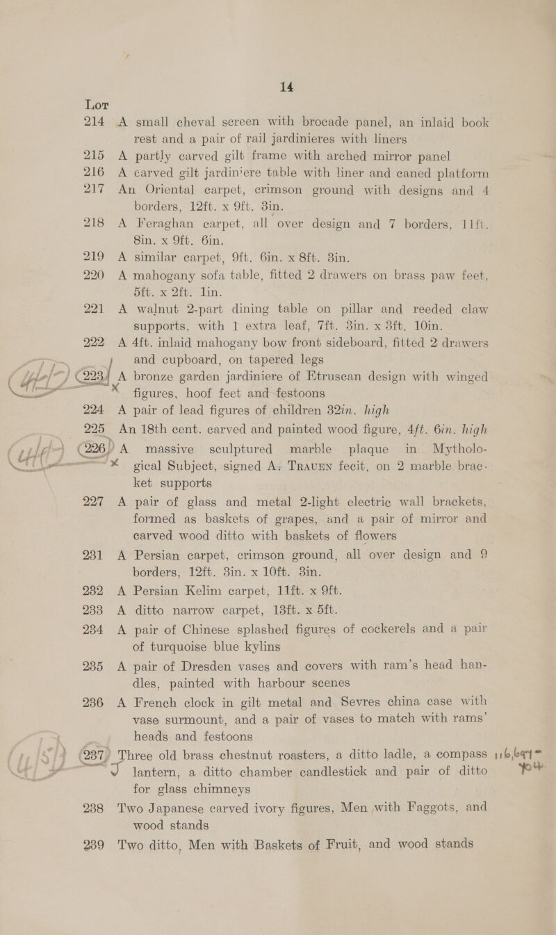214 .A small cheval screen with brocade panel, an inlaid book rest and a pair of rail jardinieres with liners 215 A partly carved gilt frame with arched mirror panel 216 A carved gilt jardin'ere table with liner and caned platform 217 An Oriental carpet, crimson ground with designs and 4 borders, 12ft. x 9ft. 3in. 218 A Feraghan carpet, all over design and 7 borders, 1Ift. Sin x Oi. Gin. 219 A similar carpet, 9ft. 6in. x 8ft. 8in. 220 A mahogany sofa table, fitted 2 drawers on brass paw feet, Sft. x 2ft. lin. 221 A walnut 2-part dining table on pillar and reeded claw supports, with 1 extra leaf, 7ft. 3in. x 3ft, 10in. 222 A 4ft. inlaid mahogany bow front sideboard, fitted 2 drawers » and cupboard, on tapered legs /7} (2234 A bronze garden jardiniere of Etruscan design with winged uae figures, hoof feet and festoons 224 A pair of lead figures of children 32in. high 225 An 18th cent. carved and painted wood figure, 4ft. 6in. high (226) A massive sculptured marble plaque in Mytholo- “~* gical Subject, signed A, TRAUEN fecit, on 2 marble brac- ket supports 227 <A pair of glass and metal 2-light electric wall brackets, formed as baskets of grapes, and a pair of mirror and carved wood ditto with baskets of flowers 231 A Persian carpet, crimson ground, all over design and 9 borders, 12ft. 3in. x 10%. 3im. 232 A Persian Kelim carpet, 11ft. x 9ft. 233 <A ditto narrow carpet, 18ft. x 5ft. 234 A pair of Chinese splashed figures of cockerels and a pair of turquoise blue kylins 235 A pair of Dresden vases and covers with ram’s head han- dles, painted with harbour scenes 236 A French clock in gilt metal and Sevres china case with vase surmount, and a pair of vases to match with rams’ heads and festoons (237 Three old brass chestnut roasters, a ditto ladle, a compass ae lantern, a ditto chamber candlestick and pair of ditto for glass chimneys | | 238 Two Japanese carved ivory figures, Men with Faggots, and wood stands 239 Two ditto, Men with Baskets of Fruit, and wood stands 116,691 pe