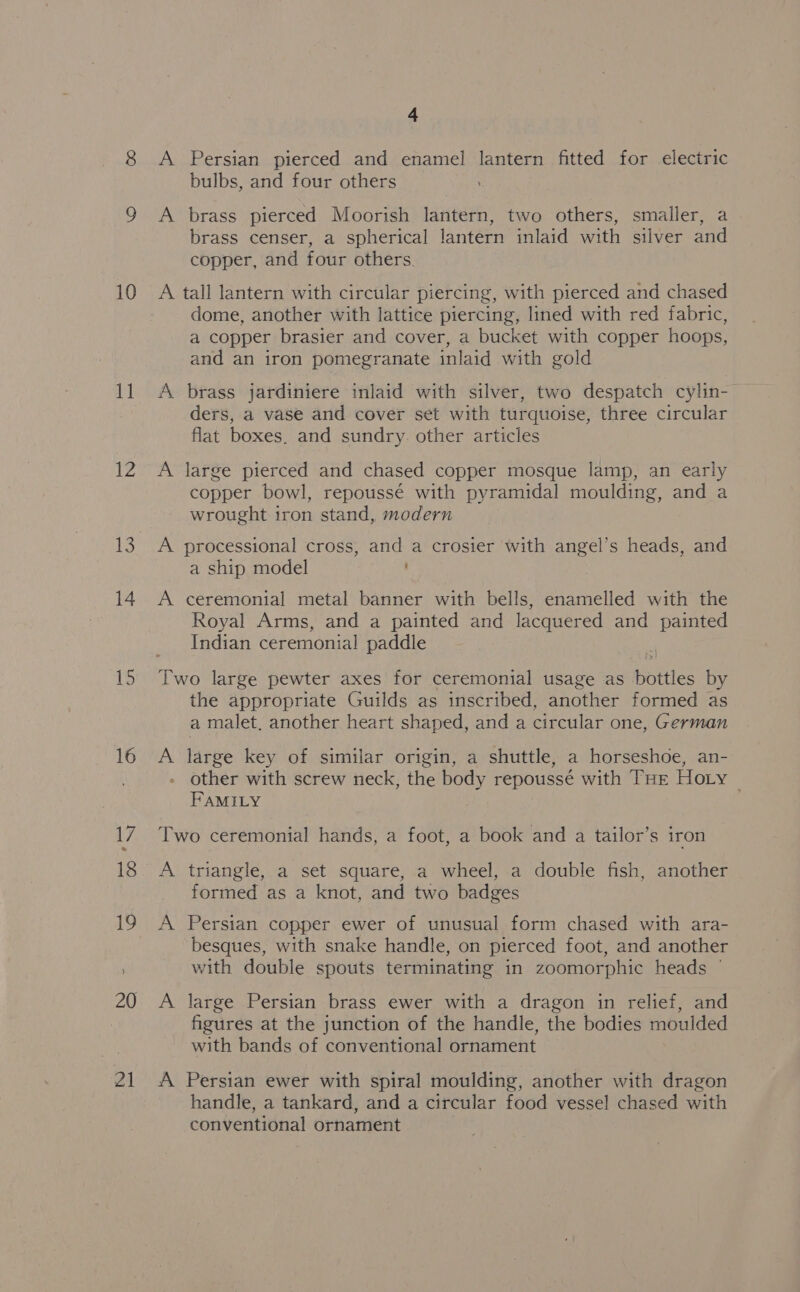 4 10 11 12 14 15 20 4 bulbs, and four others A brass pierced Moorish lantern, two others, smaller, a brass censer, a spherical lantern inlaid with silver and copper, and four others A tall lantern with circular piercing, with pierced and chased dome, another with lattice piercing, lined with red fabric, a copper brasier and cover, a bucket with copper hoops, and an iron pomegranate inlaid with gold A brass jardiniere inlaid with silver, two despatch cylin- ders, a vase and cover set with turquoise, three circular flat boxes. and sundry. other articles A large pierced and chased copper mosque lamp, an early copper bowl, repoussé with pyramidal moulding, and a wrought iron stand, modern A processional cross, and a crosier with angel’s heads, and a ship model A ceremonial metal banner with bells, enamelled with the Royal Arms, and a painted and lacquered and painted Indian ceremonial paddle Two large pewter axes for ceremonial usage as bottles by the appropriate Guilds as inscribed, another formed as a malet, another heart shaped, and a circular one, German A large key of similar origin, a shuttle, a horseshoe, an- other with screw neck, the body repoussé with Tur Hoty | FAMILY ; Two ceremonial hands, a foot, a book and a tailor’s iron A triangle, a set square, a wheel, a double fish, another formed as a knot, and two badges A Persian copper ewer of unusual form chased with ara- besques, with snake handle, on pierced foot, and another with double spouts terminating in zoomorphic heads | A large Persian brass ewer with a dragon in relief, and figures at the junction of the handle, the bodies moulded with bands of conventional ornament A Persian ewer with spiral moulding, another with dragon handle, a tankard, and a circular food vessel chased with conventional ornament