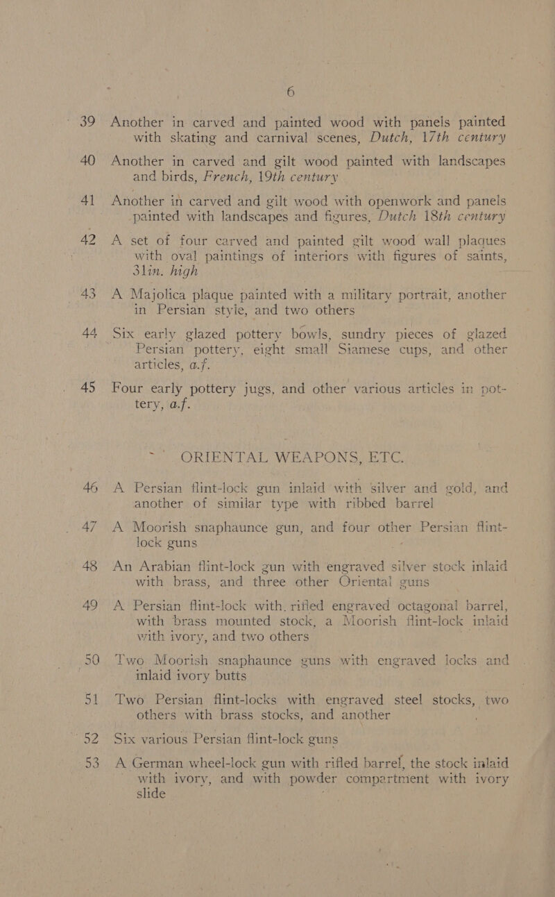 S 3 , 40 41 44 45 46 47 48 49 6 Another in carved and painted wood with panels painted with skating and carnival scenes, Dutch, 17th century Another in carved and gilt wood painted with landscapes and birds, French, 19th century painted with landscapes and figures, Dutch 18th century A set of four carved and painted gilt wood wall plaques with oval paintings of interiors with figures of saints, Slin. high A Majolica plaque painted with a military portrait, another in Persian style, and two others Six early glazed pottery bowls, sundry pieces of glazed ersian pottery, eight small Siamese cups, and other articles, a.f. Four early pottery jugs, and other various articles in pot- tery, af. ~ ORIENTAL WEAPONS, ETC. A Persian flint-lock gun inlaid with silver and gold, and another of similar type with ribbed barrel A Moorish snaphaunce gun, and four other Persian flint- lock guns ; An Arabian flint-lock gun with ‘engraved silver stock inlaid with brass, and three other Oriental guns A Persian flint-lock with. rifled engraved octagonal barrel, with brass mounted stock, a Moorish fint-lock inlaid with ivory, and two others | Two Moorish snaphaunce guns with engraved locks and inlaid ivory butts Two Persian fint-locks with engraved steel stocks, two others with brass stocks, and another Y Six various Persian flint-lock guns A German wheel-lock gun with rifled barrel, the stock inlaid with ivory, and with powder compartment with ivory