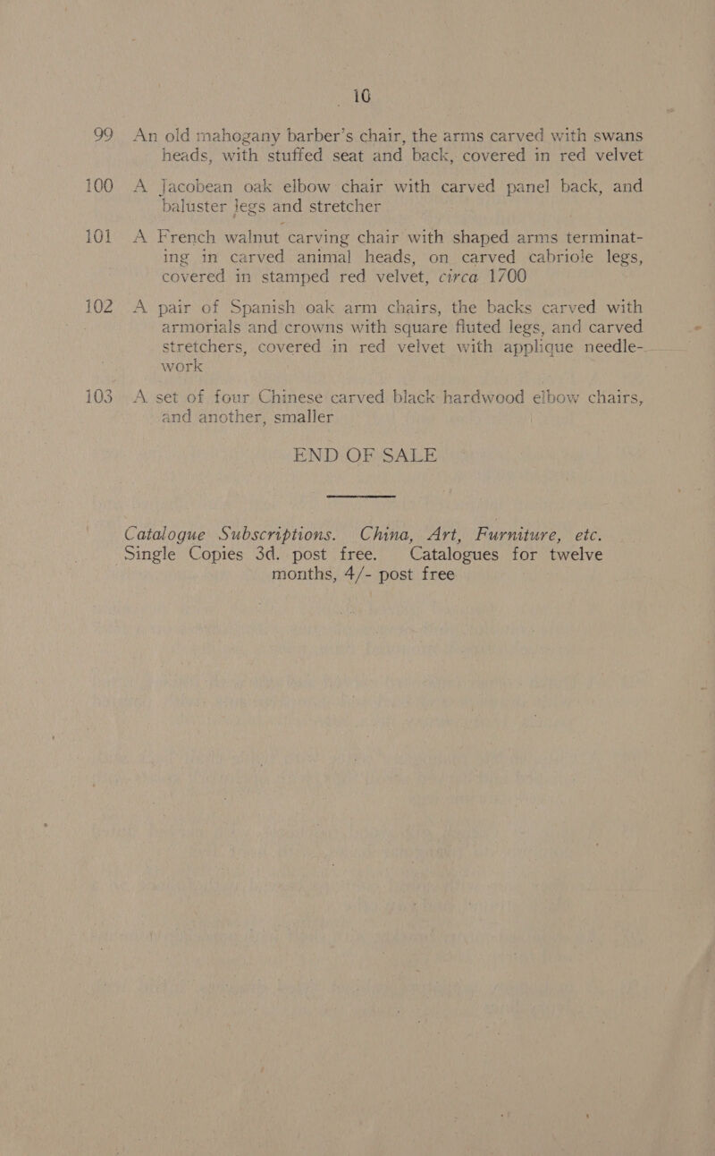 100 101 102 iG heads, with stuffed seat and back, covered in red velvet A Jacobean oak elbow chair with carved panel back, and baluster legs and stretcher A French walnut carving chair with shaped arms terminat- ing in carved animal heads, on carved cabriole legs, covered in stamped red velvet, circa 1/00 A pair of Spanish oak arm chairs, the backs carved with armorials and crowns with square fluted legs, and carved stretchers, covered in red velvet with applique needle-_ work A. set of four Chinese carved black hardwood elbow chairs, and another, smaller END OF SALE Catalogue Subscriptions. China, Art, Furniture, etc. months, 4/- post free