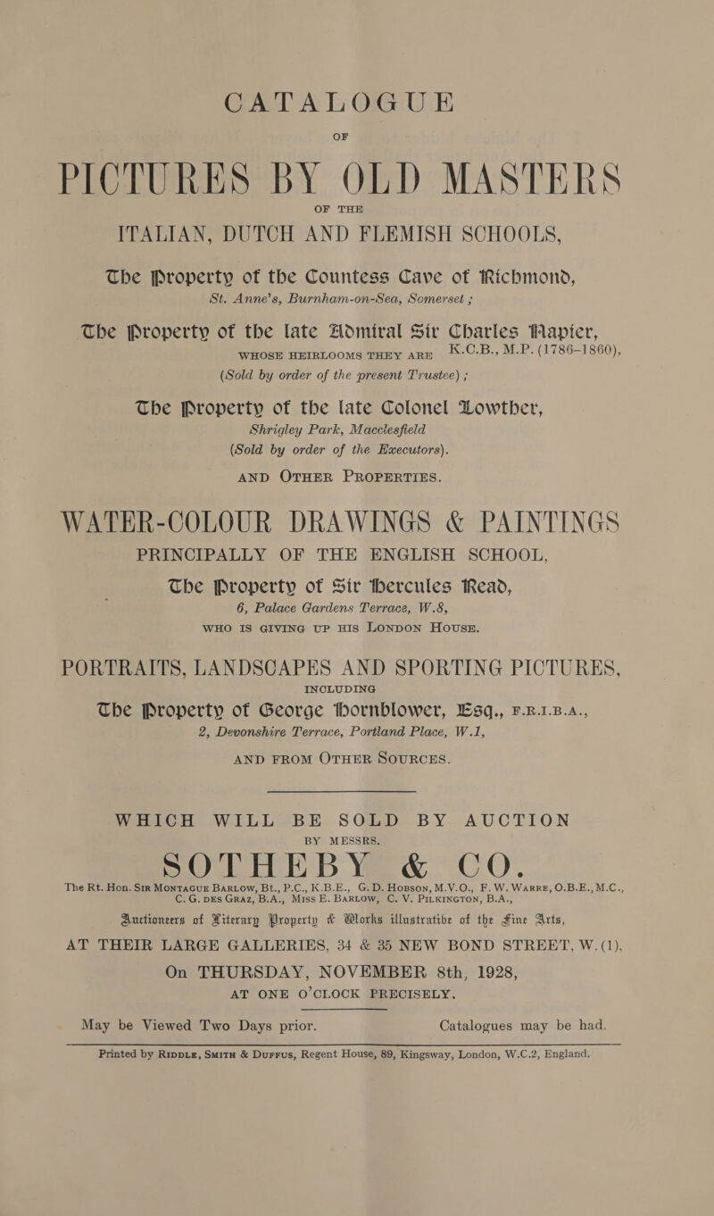 CATALOGUE PICTURES BY OLD MASTERS OF THE ITALIAN, DUTCH AND FLEMISH SCHOOLS, The Property of the Countess Cave of Richmond, St. Anne’s, Burnham-on-Sea, Somerset ; The Property of the late Admiral Sir Charles apiter, WHOSE HEIRLOOMS THEY ARE K.C.B., M.P. (1786-1860), (Sold by order of the present Trustee) ; The Property of the late Colonel Lowther, Shrigley Park, Macclesfield (Sold by order of the Executors). AND OTHER PROPERTIES. WATER-COLOUR DRAWINGS &amp; PAINTINGS PRINCIPALLY OF THE ENGLISH SCHOOL, The Property of Sir hercules Read, 6, Palace Gardens Terrace, W.8, WHO IS GIVING UP HIS LONDON HOUSE. PORTRAITS, LANDSCAPES AND SPORTING PICTURES, INCLUDING The Property of George hornblower, Esq., F.R.1.B.A., 2, Devonshire Terrace, Portland Place, W.1, AND FROM OTHER SOURCES. WHICH WILL BE SOLD BY AUCTION BY MESSRS. SOTHEBY &amp; CO. The Rt. Hon. Str MonTaGueE BarRLow, Bt., P.C., K.B.E., G.D. Hopson, M.V.O., F.W.Warre, O.B.E.,M.C., C. G, pEs Graz, B.A., Miss E. BARLow, C. V. PILKINGTON, B.A., Auctioneers of Literary Property &amp; Works illustratibe of the Fine Arts, AT THEIR LARGE GALLERIES, 34 &amp; 35 NEW BOND STREET, W. (1), On THURSDAY, NOVEMBER 8th, 1928, AT ONE O'CLOCK PRECISELY. May be Viewed Two Days prior. Catalogues may be had. Printed by Rippie, Smitu &amp; Durrus, Regent House, 89, Kingsway, London, W.C.2, England.