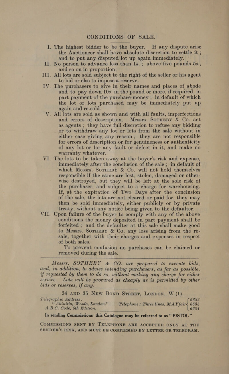 CONDITIONS OF SALE. I. The highest bidder to be the buyer. If any dispute arise the Auctioneer shall have absolute discretion to settle it ; and to put any disputed lot up again immediately. II. No person to advance less than ls. ; above five pounds 5s., and so on in proportion. III. All lots are sold subject to the right of the seller or his agent to bid or else to impose a reserve. IV. The purchasers to give in their names and places of abode and to pay down 10s. in the pound or more, if required, in part payment of the purchase-money ; in default of which the lot or lots purchased may be immediately put up again and re-sold. V. All lots are sold as shown and with all faults, imperfections and errors of description. Messrs. SotHEBy &amp; Co. act as agents ; they have full discretion to refuse any bidding or to withdraw any lot or lots from the sale without in either case giving any reason; they are not responsible for errors of description or for genuineness or authenticity of any lot or for any fault or defect in it, and make no warranty whatever. VI. The lots to be taken away at the buyer’s risk and expense, immediately after the conclusion of the sale ; in default of which Messrs. SorHzeBy &amp; Co. will not hold themselves responsible if the same are lost, stolen, damaged or other- wise destroyed, but they will be left at the sole risk of the purchaser, and subject to a charge for warehousing. If, at the expiration of Two Days after the conclusion of the sale, the lots are not cleared or paid for, they may then be sold immediately, either publicly or by private treaty, without any notice being given to the defaulter. VII. Upon failure of the buyer to comply with any of the above conditions the money deposited in part payment shall be forfeited ; and the defaulter at this sale shall make good to Messrs. SorueBy &amp; Co. any loss arising from the re- sale, together with their charges and expenses in respect of both sales. To prevent confusion no purchases can be claimed or removed during the sale.  Messrs. SOTHEBY &amp; CO. are prepared to execute bids, and, in addition, to advise intending purchasers, as far as possible, if requested by them to do so, without making any charge for either service. Lots will be procured as cheaply as is permitted by other bids or reserves, if any. |  34 AND 35 NEw Bonp StreExt, Lonpon, W.(1). Telegraphic Address : 6682 ** Abinitio, Wesdo, London.’’ Telephone : Three lines, MAY fair&lt;x 6683 A.B.C. Code, 5th Edition. 6684 In sending Commissions this Catalogue may be referred to as “ PISTOL”  COMMISSIONS SENT BY TELEPHONE ARE ACCEPTED ONLY AT THE SENDER’S RISK, AND MUST BE CONFIRMED BY LETTER OR TELEGRAM.