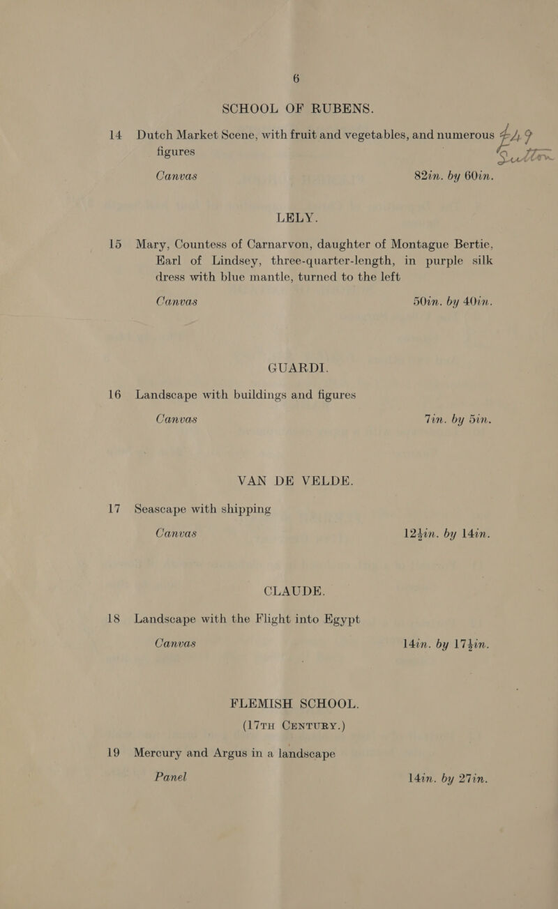 SCHOOL OF RUBENS. 14 Dutch Market Scene, with fruit and vegetables, and numerous 4 LZ ? figures eZ Canvas 82in. by BO0in. LELY. 15 Mary, Countess of Carnarvon, daughter of Montague Bertie, Karl of Lindsey, three-quarter-length, in purple silk dress with blue mantle, turned to the left Canvas 5Oin. by 401. GUARDI. 16 Landscape with buildings and figures Canvas Tin. by Sin, VAN DE VELDE. 17 Seascape with shipping Canvas 124in. by 14in. CLAUDE. 18 Landscape with the Flight into Egypt Canvas l4in. by 1740n. FLEMISH SCHOOL. (17TH CENTURY.) 19 Mercury and Argus in a landscape Panel l4in. by 27in.