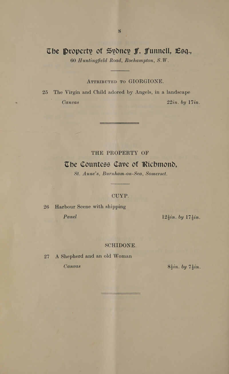 The Property of Sydney F. Funnell, Lsq., 60 Huntingfield Road, Roehampton, S.W.  ATTRIBUTED TO GIORGIONE. 25 The Virgin and Child adored by Angels, in a landscape Canvas 220n. by 17Tin. THE PROPERTY OF The Countess Cave of Richmond, St. Anne’s, Burnham-on-Sea, Somerset. CUyar 26 Harbour Scene with shipping Panel 124in. by 174in. SCHIDONE. 27. A Shepherd and an old Woman Canvas 8tin. by Thin.  
