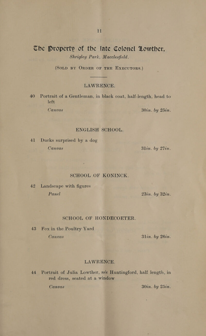1] 40 41 42 43 44 Shrigley Park, Macclesfield. LAWRENCE. Portrait of a Gentleman, in black coat, half-length, head to left Canvas ENGLISH SCHOOL. Ducks surprised by a dog Canvas SCHOOL OF KONINCK. Landscape with figures Panel Fox in the Poultry Yard Canvas LAWRENCE. 30in 3lin 231n 3lin . by 250n. . by 27T0n. . by 32in. . by 26in. red dress, seated at a window