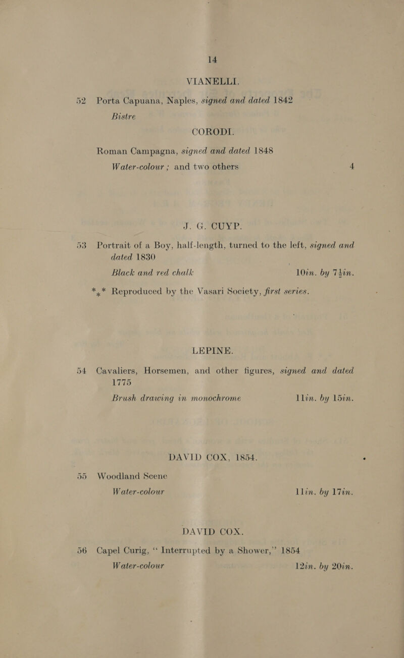 VIANELLI. 52 Porta Capuana, Naples, signed and dated 1842 Bistre CORODI. Roman Campagna, signed and dated 1848 Water-colour ; and two others 4 J. GaP: 53 Portrait of a Boy, half-length, turned to the left, signed and dated 1830 Black and red chalk l0in. by Tdin. i 4 “ i 4 q a) a &gt; *.* Reproduced by the Vasari Society, first series. LEPINE. 54 Cavaliers, Horsemen, and other figures, segned and dated Wares Brush drawing in monochrome Llin. by L5en. DAVID COX, 1854. 55 Woodland Scene W ater-colour Llin. by 17en. DAVID COX. 56 Capel Curig, ‘“ Interrupted by a Shower,’ 1854 Water-colour 12on. by 20in.