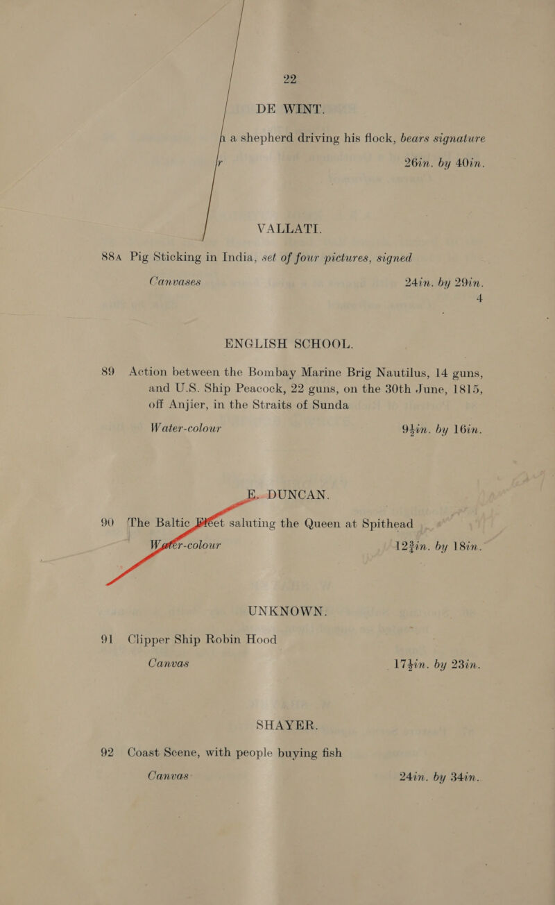 DE WINT.   a shepherd driving his flock, bears signature 26in. by 40in. VALLATTI. 88a Pig Sticking in India, set of four pictures, signed Canvases 24in. by 29in. 4 ENGLISH SCHOOL. 89 Action between the Bombay Marine Brig Nautilus, 14 guns, and U.S. Ship Peacock, 22 guns, on the 30th June, 1815, off Anjier, in the Straits of Sunda Water-colour 94in. by 16in. K...DUNCAN.  90 The Baltic Pet saluting the Queen at Spithead fer-colour 1230n. by 18in. UNKNOWN. 91 Clipper Ship Robin Hood Canvas _17d0n. by 23in. SHAYER. 92 Coast Scene, with people buying fish Canvas 24in. by 34in.