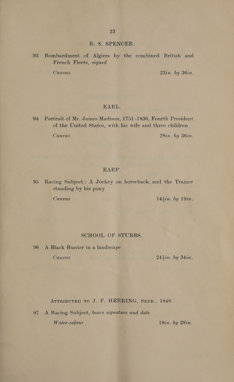 R. S. SPENCER. 93 Bombardment of Algiers by the combined British and French Fleets, signed Canvas 23in. by 36in. EARL. 94 Portrait of Mr. James Madison, 1751-1836, Fourth President of the United States, with his wife and three children Canvas 28in. by 36in. EARP. 95 Racing Subject: A Jockey on horseback, and the Trainer standing by his pony Canvas 14don. by 19in. SCHOOL OF STUBBS. 96 &lt;A Black Hunter in a landscape Canvas 244in. by 34in. ATTRIBUTED To J. F. HERRING, Senr., 1848. 97 &lt;A Racing Subject, bears signature and date Water-colour 182n. by 282n.