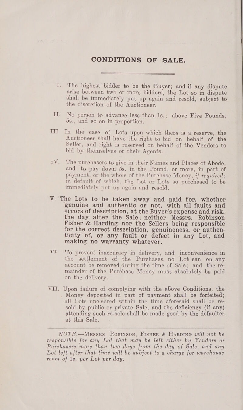 CONDITIONS OF SALE. I. The highest bidder to be the Buyer; and if any dispute arise between two or more bidders, the Lot so in dispute shall be immediately put up again and resold, subject to the discretion of the Auctioneer. II. No person to advance less than 1s.; above Five Pounds, 5s., and so on in proportion. IIIT In the case of Lots upon which there is a reserve, the Auctioneer shall have the right to bid on behalf of the Seller, and right is reserved on behalf of the Vendors to bid by themselves or their Agents. 1V. The purchasers to give in their Names and Places of Abode, and to pay down ds. in the Pound, or more, in part of payment, or the whole of the Purchase Money, if required; in default of which, the Lot or Lots so purchased to be immediately put up again and resold. V. The Lots to be taken away and paid for, whether genuine and authentie or not, with all faults and errors of description, at the Buyer's expense and risk, the day after the Sale; neither Messrs. Robinson Fisher &amp; Harding nor the Sellers being responsible for the correct description, genuineness, or authen- ticity of, or any fault or defect in any Lot, and making no warranty whatever. vt To prevent inaccuracy in delivery, and inconvenience in the settlement of the Purchases, no Lot can on any account be removed during the time of Sale; and _ the re- mainder of the Purchase Money must absolutely be paid on the delivery. VIT. Upon failure of complying with the above Conditions, the _ Money deposited in part of payment shall be forfeited; all Lots uncleared within the time aforesaid shall be re- sold by public or private Sale, and the deficiency (if any) attending such re-sale shall be made good by the defaulter at this Sale. NOTE.—MeEssrs. Ropinson, Fisoer &amp; Harpine will not be responsible for any Lot that may be left either by Vendors or Purchasers more than two days from the day of Sale, and any Lot left after that time will be subject to a charge for warehouse raom of 1s. per Lot per day. 