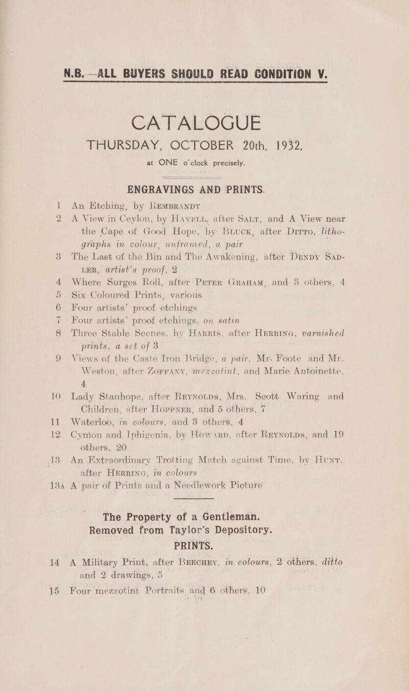 bo ie) 14 15 CATALOGUE TiaUmoeAay, OCTOBER. 20th, 1952, at ONE o'clock precisely.   ENGRAVINGS AND PRINTS. An Etching, by RemBranpt A View in Ceylon, by Havetu, after Sar, and A View near the Cape of Good Hope, by Buucx, after Drrro, litho- graphs in colour, unframed, a pair The Last of the Bin and The Awakening, after Denby Sap- LER, artist's proof, 2 Where Surges Roll, after Permer Granam, and-3 others, 4 Six Coloured Prints, various Four artists’ proof etchings Four artists’ proof etchings, on satin Three Stable Scenes, by Harris, after HmRRING, varnished prints, a set of 3 Views of the Caste Iron Bridge, a pair, Mr. Foote and Mr. Weston, after Zorrany, mezzotint, and Marie Antoinette, 4 Lady Stanhope, after Reynotps, Mrs. Scott Waring and Children, after Hoppnnr, and 5 others, 7 Waterloo, in colours, and 8 others, 4 Cymion and Iphigenia, by Howarp, after Reynotps, and 19 others, 20 An Extraordinary Trotting Match against Time, by Hunt, after HERRING, in colours A pair of Prints and a Needlework Picture The Property of a Gentleman. Removed from Taylor’s Depository. PRINTS. A Military Print, after Brscuzry, in colours, 2 others, ditto and 2 drawings, 5 Four mezzotint Portraits and 6 others, 10
