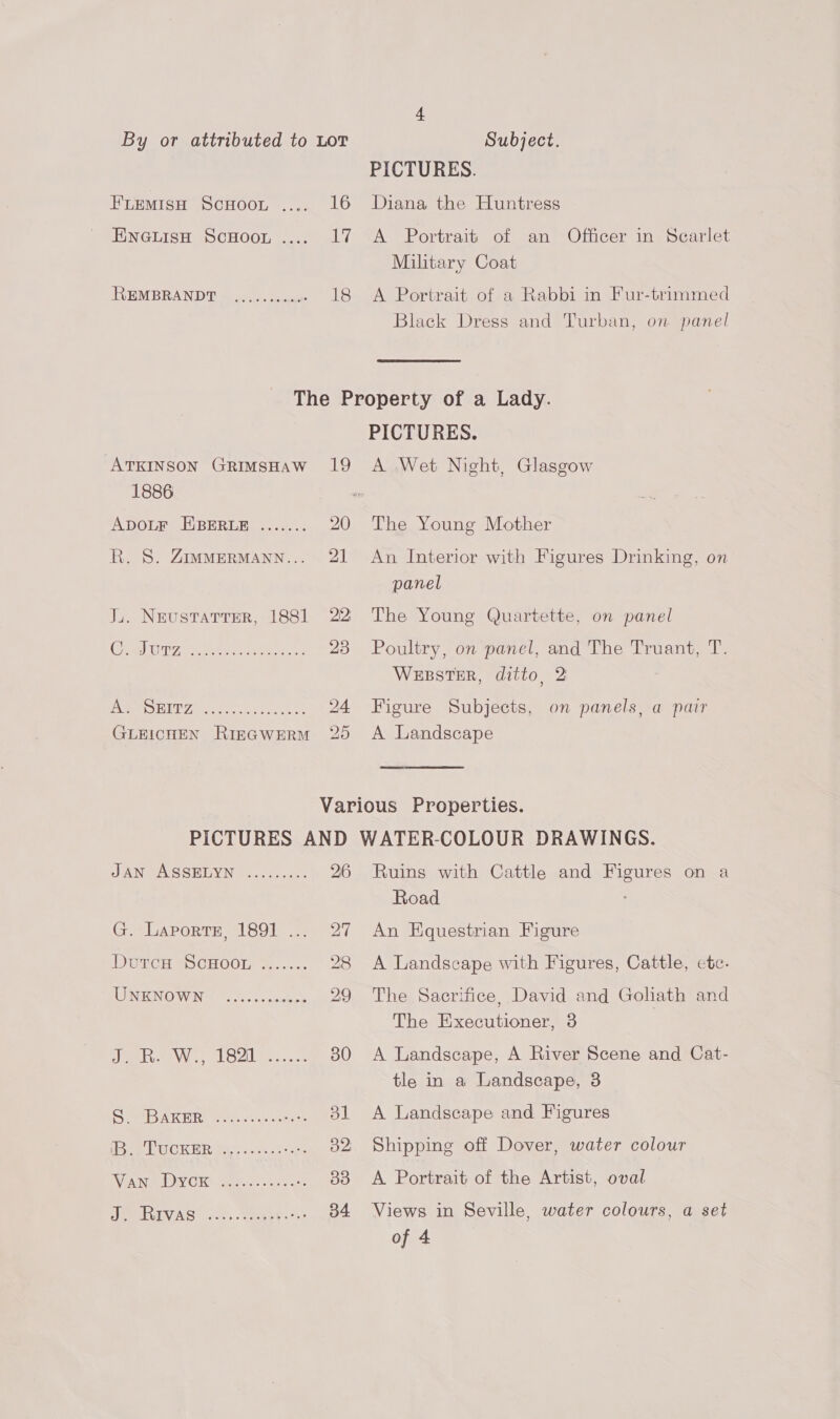FLemisH ScuHoor .... 16 EnGuisH ScHoo. .... 17 REMBRANDT ....... 0008 18 PICTURES. Diana the Huntress A Portrait of an Officer in Scarlet Military Coat A Portrait of a Rabbi in Fur-trimmed Black Dress and Turban, on panel ATKINSON GRIMSHAW 19 1886 ADOLF EBERLE ....... 20 R. 8. ZIMMERMANN... 21 J.. NeustaTter, 1881 22 VEN Sahel YE WY Are ae on 24 GLEICHEN RIEGWERM 20 PICTURES. A Wet Night, Glasgow The Young Mother An Interior with Figures Drinking, on panel The Young Quartette, on panel Poultry, on panel, and The Truant, T. WEBSTER, ditto, 2 Figure Subjects, on panels, a pair A Landscape JAN UMSGREYN i... c:sco. 26 CPUAPORIE = UGOIe em) ( (DUTCH SOCHOOL, &amp; 28 IONENOWIN | 1. sanees 29 eer ee VOL en 30 See AKER comet pear L pee GOK ER os.2s ¢: ee tea ys VPA raed DAY Ole aar s seee « Oo SOR INAS .k Soae ee: ee Ruins with Cattle and Figures on a Road An Equestrian Figure A Landscape with Figures, Cattle, cte. The Sacrifice, David and Goliath and The Executioner, 3 A Landscape, A River Scene and Cat- tle in a Landscape, 3 A Landscape and Figures Shipping off Dover, water colour A Portrait of the Artist, oval Views in Seville, water colours, a set