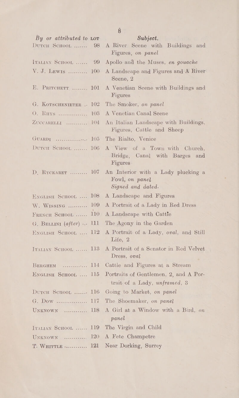 DUTCHASGHOOL. ease 98 LEATIAN DCHOOL s. 4. 99 Vie vals wits 3 teres 100 E. PrrrcHert ......., 101 G. KOTSCHENIETER .. 102 OP omahshich aceon ee Oe 108 AROCARBILT asenel ele. L104 (IA RD he eee ee eee 105 MOTH SCHOOL. 106 DeARVG RAR ET? els. 107 ENGuisn SCHOOL 4... L008 Ap eer SS SUN Gate 22 ec 109 FRENCH SCHOOL ...... 110 G. Bretiuint (after) -.. 111 Eweuisan ScHoort .... 112 PTALIAN OCHOOL: a2: &amp; Pe: IS RRGHEM (tees ees 6: 114 ENGLISH ScHooL .... 115 DGG p> CHOOn ete 116 Gre WOW. oc eee Ly UNENOG WIM eae ee 118 TrALTAN, DCHOOL 2.4... 119 TUNUIGN OWEN Gane. Sc sees 120 SPV FITUVIER ones «ce cee oe 121 4 A River Scene with Buildings and Figures, on panel Apollo and the Muses, en gouache A Landscape and Figures and A River Scene, 2 A Venetian Scene with Buildings and Figures The Smoker, on panel A Venetian Canal Scene An Italian Landscape with Buildings, Figures, Cattle and Sheep The Rialto, Venice A View of a Town with Church, Bridge, with Barges and Figures Canal An Interior with a Lady plucking a Fowl, on panel Signed and dated. A Landscape and Figures A Portrait of a Lady in Red Dress A Landscape with Cattle The Agony in the Garden A Portrait of a Lady, oval, and Still Life, 2 A Portrait of a Senator in Red Velvet Dress, oval Cattle and Figures at a Stream Portraits of Gentlemen, 2, and A Por- trait of a Lady, unframed, 8 Going to Market, on panel The Shoemaker, on panel A Girl at a Window with a Bird, on panel The Virgin and Child A Fete Champetre Near Dorking, Surrey