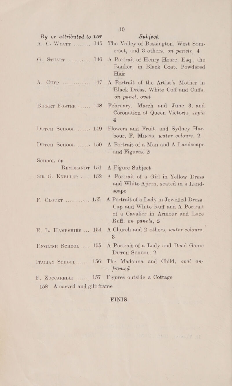 a Oa NEOCT Tyme 145 Cory TULA eine sie, Cis ote 146 ATG UN Pasa eee 147 BrrKer FOstTsr ....... 148 DUrTcH SCHOOL 20...) 149 DutcH SCHOOL ......- 150 SCHOOL OF REMBRANDT 151 sir G. KNELLER «...\) 152 re OTOL: Mice ae 153 EB. Le HAMPsHIRE =. 154 ENGLISH SCHOOL .... 155 PTABIANe SCHOO... 156 fee GOO ARR IalGLe «oh 6 os 157 10 The Valley of Bossington, West Som- erset, and 8 others, on panels, 4 A Portrait of Henry Hoare, Esq., the Banker, in Black Coat, Powdered Hair A Portrait of the Artist’s Mother in Black Dress, White Coif and Cuffs, on panel, oval February, March and June, 3, and Coronation of Queen Victoria, sepia 4 Flowers and Fruit, and Sydney Har- bour, F. Minns, water colours, 2 A Portrait of a Man and A Landscape and Figures, 2) A Figure Subject A Portrait of a Girl in Yellow Dress and White Apron, seated in a Land- scape A Portrait of a Lady in Jewelled Dress, Cap and White Ruff and A Portrait of a Cavalier in Armour and Lace Ruff, on panels, 2 A Church and 2 others, water colours, 3 A Portrait of a Lady and Dead Game DutrcH ScHooL, 2 The Madonna and Child, framed oval, un- Figures outside a Cottage FINIS.