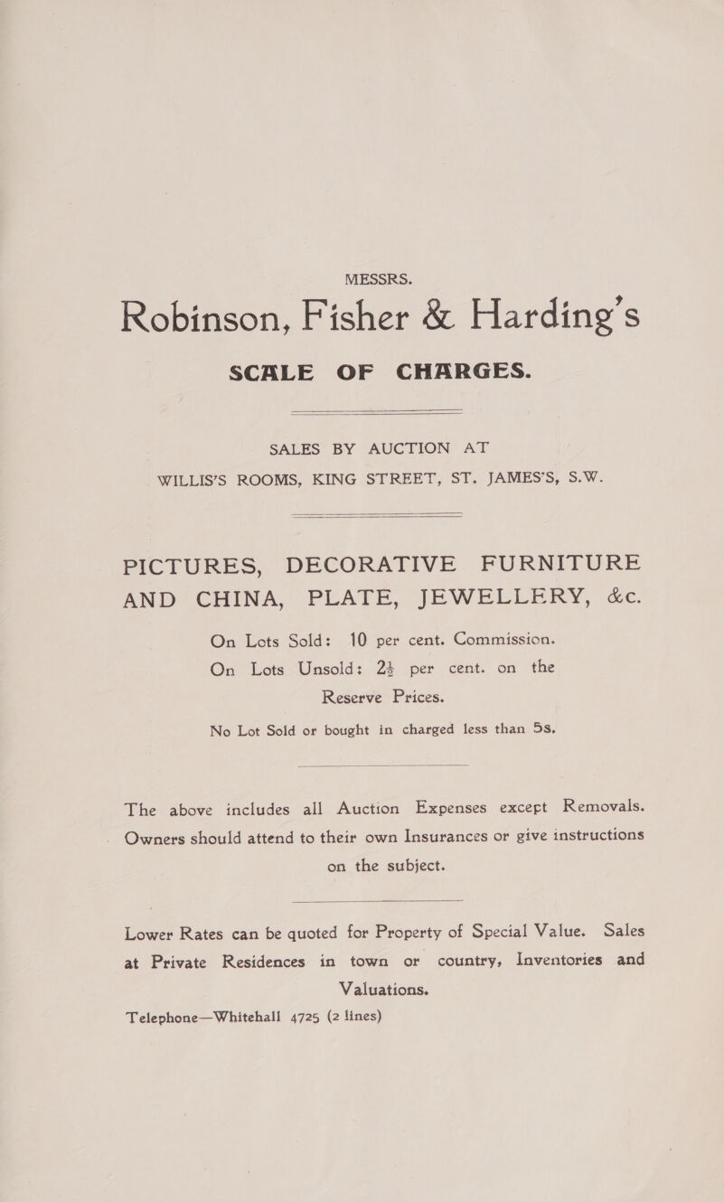 MESSRS. Robinson, Fisher &amp; Harding’s SCALE OF CHARGES.   SALES’ BY AUCTION AT WILLIS’S ROOMS, KING STREET, ST. JAMES’S, S.W.   PICTURES, DECORATIVE FURNITURE AND CHINA, PLATE, JEWELLERY, &amp;c. On Lots Sold: 10 per cent. Commission. On Lots Unsold: 24 per cent. on the Reserve Prices. No Lot Sold or bought in charged less than 5s.  The above includes all Auction Expenses except Removals. Owners should attend to their own Insurances or give instructions on the subject.  Lower Rates can be quoted for Property of Special Value. Sales at Private Residences in town or country, Inventories and Valuations. Telephone—Whitehall 4725 (2 lines)