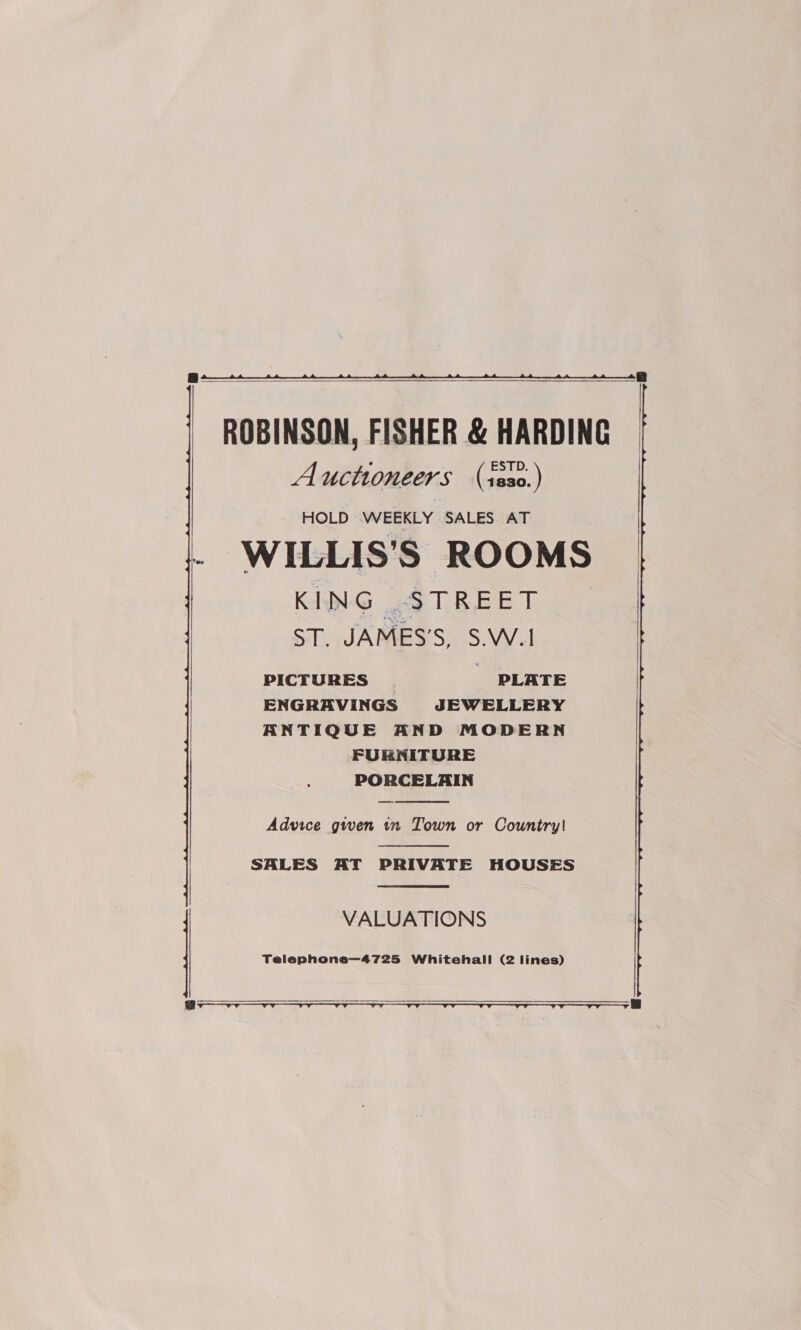  ROBINSON, FISHER &amp; HARDING Auctioneers (ss0.) HOLD WEEKLY SALES AT : WILLIS'S ROOMS KING STREET ST. JAMES’S, S.W.1 PICTURES PLATE ENGRAVINGS JEWELLERY ANTIQUE AND MODERN FURNITURE PORCELAIN   Advice given tn Town or Country!  SALES AT PRIVATE HOUSES  VALUATIONS   