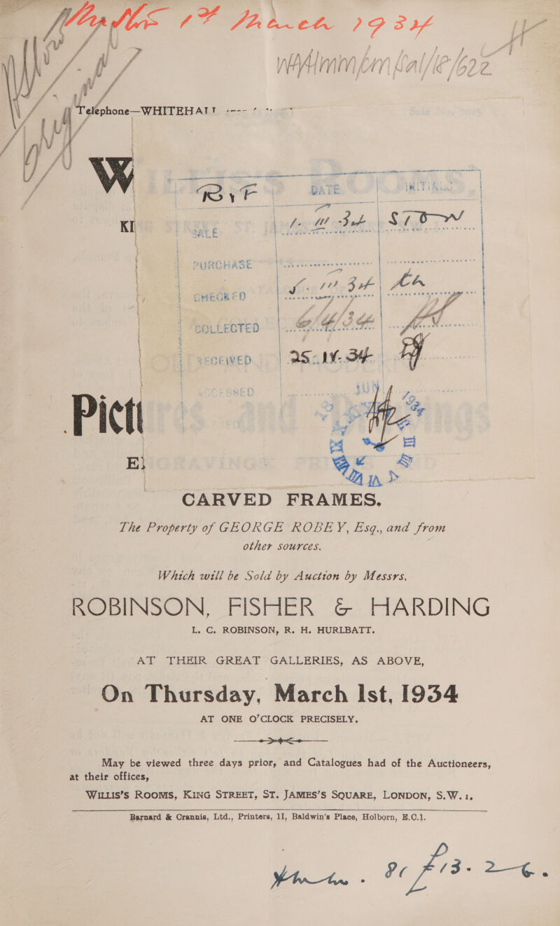 Wyss FOO ce ge _# “se 4 Ay Vv ny LAI/ Uf 7 a0. A / | Tlohone —WHITEHAT ae  Se Se a ae a eo Tye BAK | , | t ee sb Es Ds as Kis 5 eed Sot | $7 | t ; | { | Peg | ~|- | | PURCHASE |: fe | he a { OMeuK ee D | t  CARVED FRAMES. The Property of GEORGE ROBEY, Esq., and from other sources. Which will be Sala by Auction by Messrs, ROBINSON, FISHER &amp; HARDING L. C, ROBINSON, R. H. HURLBATT, AT THEIR GREAT -GALLERIES, AS ABOVE, On Thursday, March Ist, 1934 re ae May be viewed three days prior, and Catalogues had of the Auctioneers, at their offices, WILLIS’S ROOMS, KING STREET, ST. JAMES’S SQUARE, LONDON, S.W.1, Barnard &amp; Crannis, Ltd., Printers, 11, Baldwin’s Place, Holborn, E.C.1 oe. oO 9 Ae