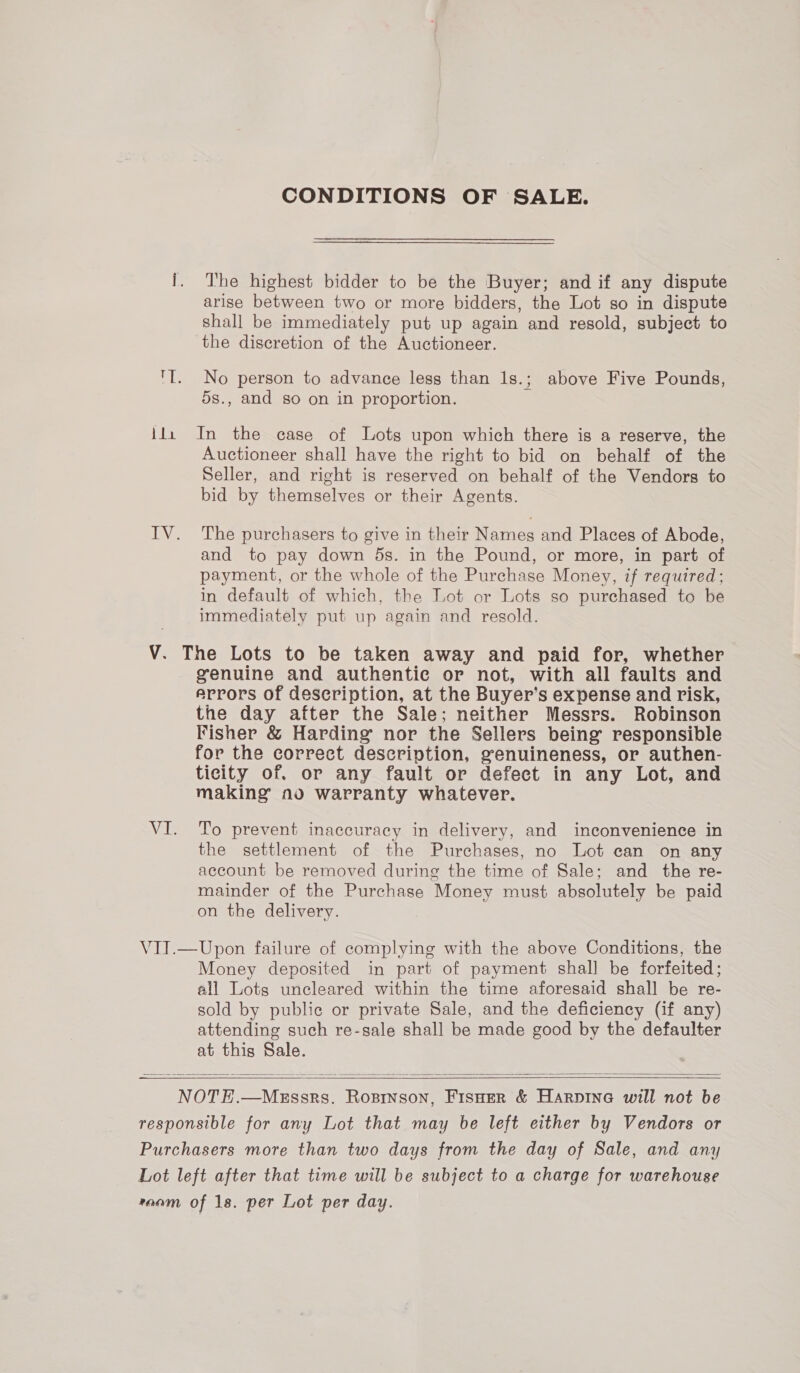 bli CONDITIONS OF SALE. The highest bidder to be the Buyer; and if any dispute arise between two or more bidders, the Lot so in dispute shall be immediately put up again and resold, subject to the discretion of the Auctioneer. No person to advance less than 1s.; above Five Pounds, 5s., and so on in proportion. In the case of Lots upon which there is a reserve, the Auctioneer shall have the right to bid on behalf of the Seller, and right is reserved on behalf of the Vendors to bid by themselves or their Agents. The purchasers to give in their Names and Places of Abode, and to pay down 5s. in the Pound, or more, in part of payment, or the whole of the Purchase Money, if requtred; in default of which, the Lot or Lots so purchased to be immediately put up again and resold. genuine and authentic or not, with all faults and arrors of description, at the Buyer’s expense and risk, the day after the Sale; neither Messrs. Robinson Fisher &amp; Harding nor the Sellers being responsible for the correct description, genuineness, or authen- ticity of. or any fault or defect in any Lot, and making’ no warranty whatever. To prevent inaccuracy in delivery, and inconvenience in the settlement of the Purchases, no Lot can on any account be removed during the time of Sale; and the re- mainder of the Purchase Money must absolutely be paid on the delivery. Money deposited in part of payment shall be forfeited; all Lots uncleared within the time aforesaid shall be re- sold by public or private Sale, and the deficiency (if any) attending such re-sale shall be made good by the defaulter at this Sale.  
