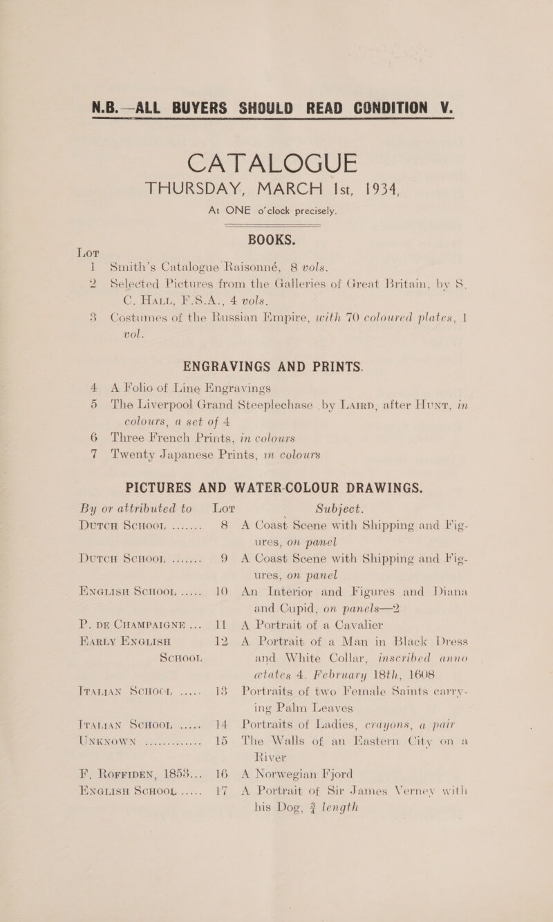  CATALOGUE THURSDAY, MARCH Ist, 1934, At ONE o'clock precisely.   BOOKS. 1 Smith’s Catalogue Raisonné, 8 vols. 2 Selected Pictures from the Galleries of Great Britain, by S. C. Hau, FS. A., 4 vols. 3 Costumes of the Russian Empire, with 70 coloured plates, | vol. ENGRAVINGS AND PRINTS. 4 <A Folio of Line Engravings The Liverpool Grand Steeplechase .by Latrp, after Hunt, in colours, a set of 4 6 Three French Prints, in colours 7 Twenty Japanese Prints, in colours Or PICTURES AND WATER-COLOUR DRAWINGS. By or attributed to Lor Subject. Durem SCHOOL ...../. 8 A Coast Scene with Shipping and Fig- ures, on panel A Coast Scene with Shipping and Fig- ures, on panel ENGLISH SCHOOL ..... 10 An Interior and Figures and Diana | and Cupid, on panels—2 P. pE CHAMPAIGNE... 11 A Portrait of a Cavalier CO) Dutton ScHoor?)....... Hariy EnNGLish 12 A Portrait of a Man in Black Dress SCHOOL and White Collar, inscribed anno @tates 4, February 18th, 1608 Dean ScHOOn, ..... 13 Portraits of two Female Saints carry- ing Palm Leaves [PALIAN: SCHOOL 5. Gee 14 Portraits of Ladies, crayons, a pair NINO WEN S00 sate... 2 15 The Walls of an Eastern City on a River F, Rorripen, 1858... 16 A Norwegian Fjord ENGLISH SCHOOL ..... 17 A Portrait of Sir James Verney with his Dog, $ length