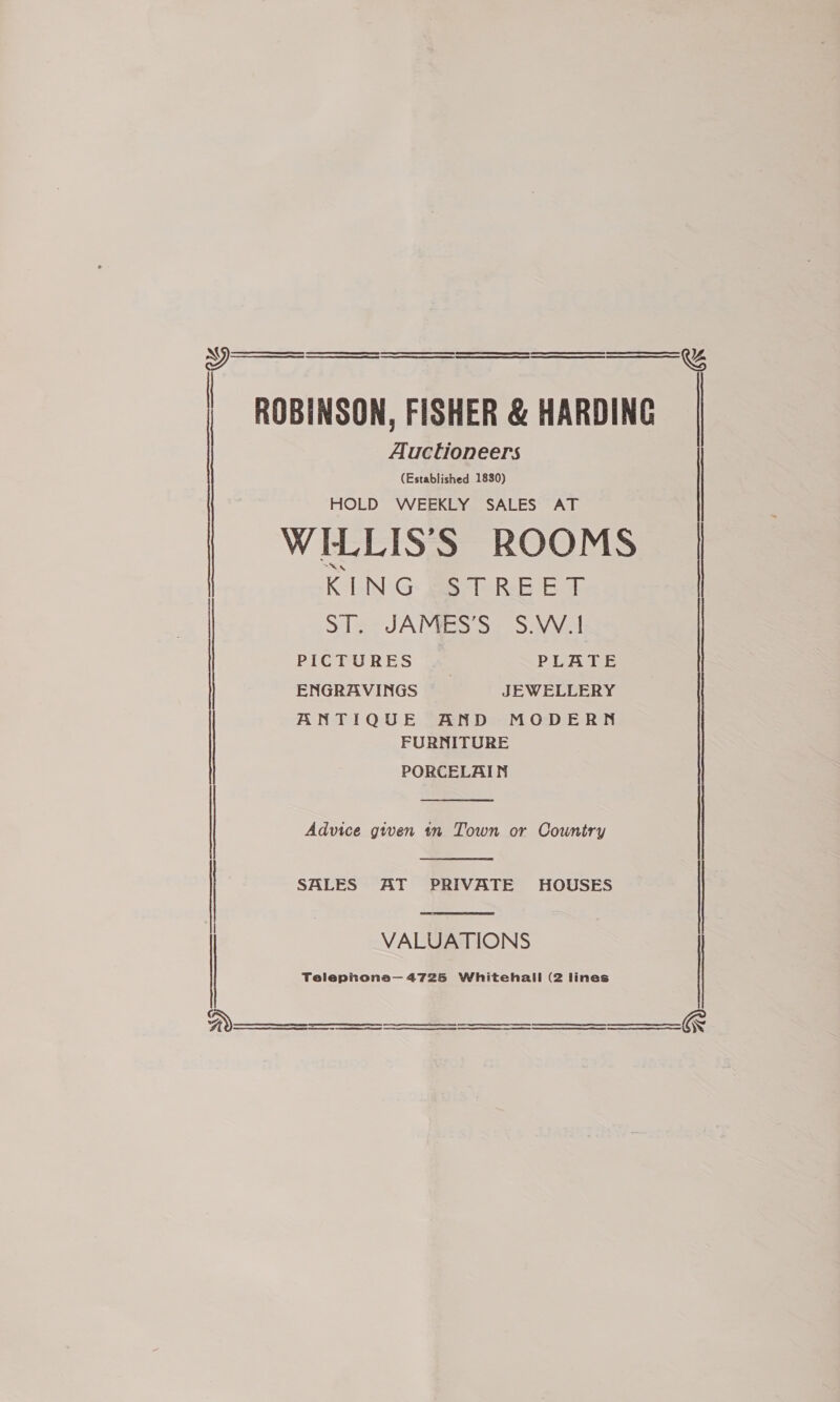 | ROBINSON, FISHER &amp; HARDING Auctioneers   (Established 1830) HOLD WEEKLY SALES AT WILLIS’S ROOMS | K LNG: Bs RB E © | | ST. JAMES’S S.W.1 ENGRAVINGS JEWELLERY ANTIQUE AND MODERN FURNITURE PORCELAIN  Advice given in Town or Country   SALES AT PRIVATE HOUSES I VALUATIONS Telephona— 4725 Whitehall (2 lines      