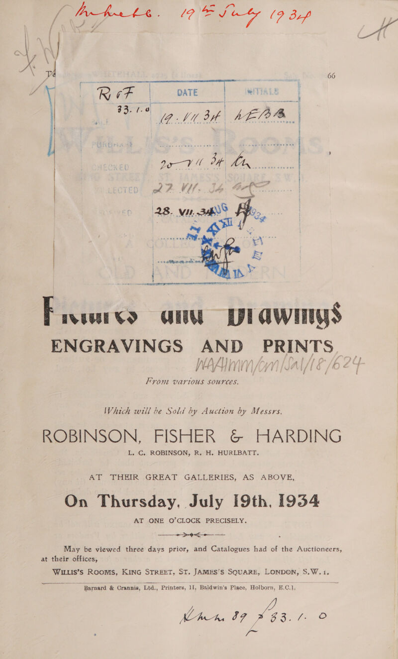  ‘hae a. 66 J y * Rene | DATE | we i ———r. : 4% i an MEAS | | KEL ah fe ze Ro me  é 4 wt fo. a cep 2 VW. Ih BRS. 28. VI. ae ee wy A. | os eateewe aceon a Fivsvs anu plawimys ENGRAVINGS AND Pape S Inf. Win d JH V AMAA   rout var1zous Sources. Which will be Sold by Auction by Messrs. ROBINSON, FISHER &amp; HARDING L., C, ROBINSON, R. H. HURLBATT. ml )6f ee GREAT .GALLERIES, AS ABOVE, On Thursday, July 19th, 1934 AT ONE O’CLOCK PRECISELY. ee May be viewed three days prior, and Catalogues had of the Auctioneers at their offices, WILLIS’Ss Rooms, KING STREET, ST. JAMES’S SQUARE, LONDON, S.W.1.  2 Barnard &amp; Crannis, Ltd., Printers, 11, Baldwin’s Place, Holborn, B.C.1, hn IF was /. © 