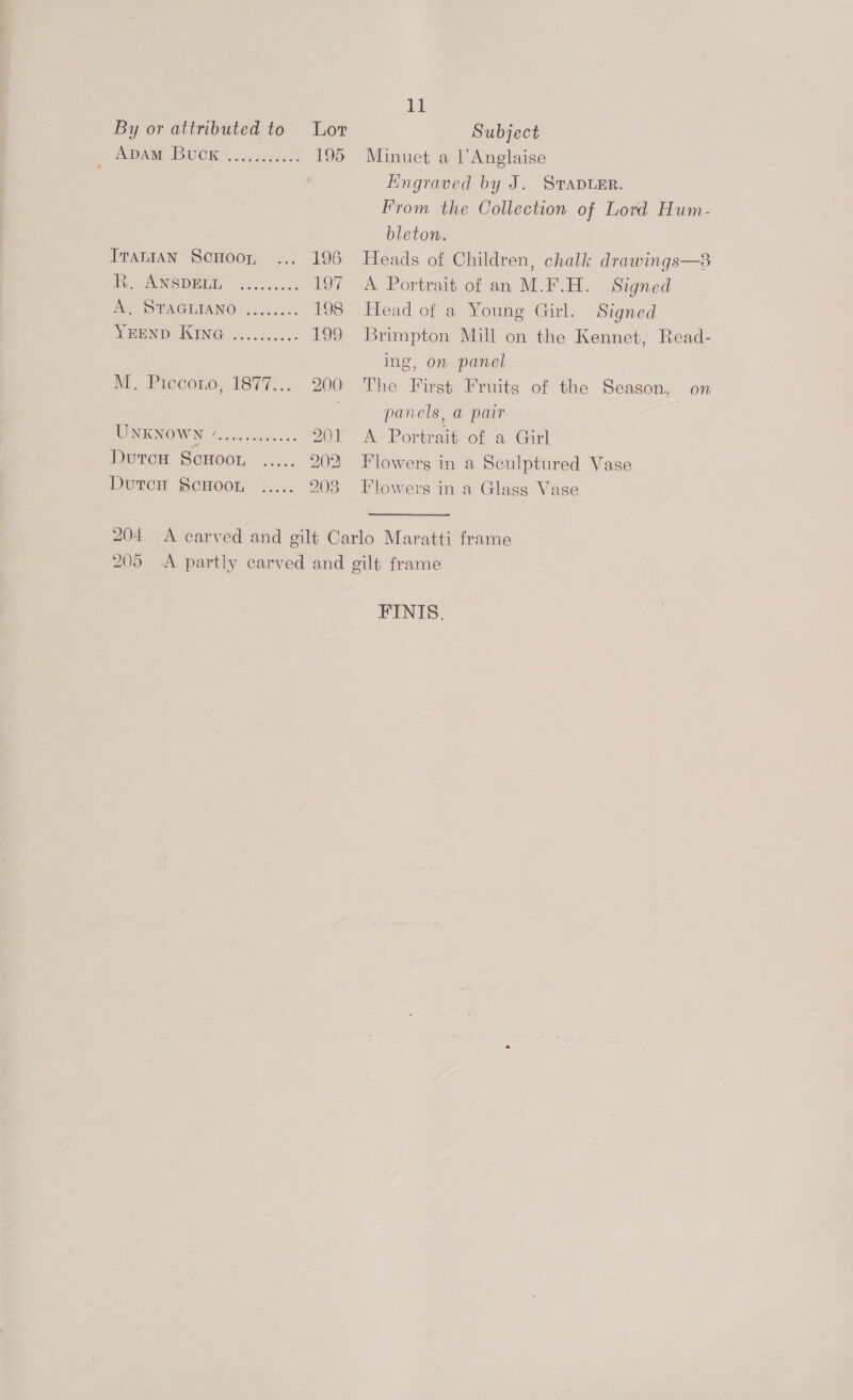 DAM DUCK 92.) bocce. ITALIAN ScHooy, Ie ANSDEEE” =.....2.: he OO PNGIMA NO? cca es SHOE OINING sas cccucas 195 11 Minuet a l’Anglaise Engraved by J. STapLER. From the Collection of Lord Hum- bleton. Heads of Children, chalk drawings—8 A Portrait of an M.F.H. Signed Head of a Young Girl. Signed Brimpton Mill on the Kennet, Read- ing, on panel The First Fruits of the Season, on panels, a pair a A Portrait of a Girl Flowers in a Sculptured Vase Flowers in a Glass Vase FINIS.