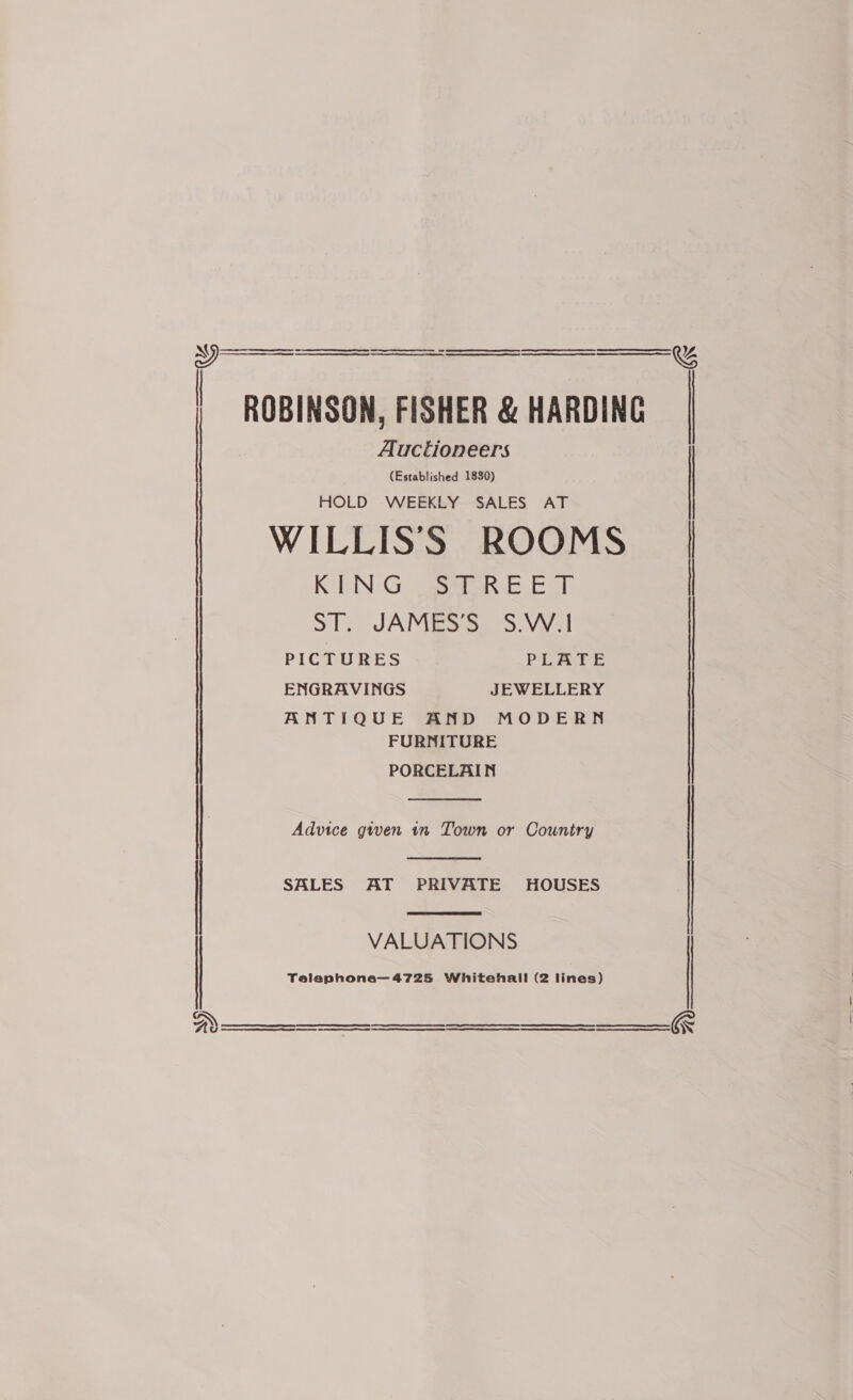 &amp; a SRR EPI a A CE SR CTS RIE SENSED fun er ee SEE Se EI AER Rs EE TS ee er Se ST PE LE I OEE ES AT EE SEE GIN SETI AE ES a ENR) GE SE S| ee OTST   ROBINSON, FISHER &amp; HARDING Auctioneers (Established 1830) HOLD WEEKLY SALES AT WILLISS ROOMS KING STREET ST. JAMES’S S.W.I PICTURES PLATE ENGRAVINGS JEWELLERY ANTIQUE AND MODERN FURNITURE PORCELAIN  Advice given in Town or Country  SALES AT PRIVATE HOUSES  VALUATIONS Telephone—4725 Whitehall (2 lines)  SS SE SED ESTE th SE ETA ESR Tt RE RR ES A RN SE ET A RE PS CaN ER    