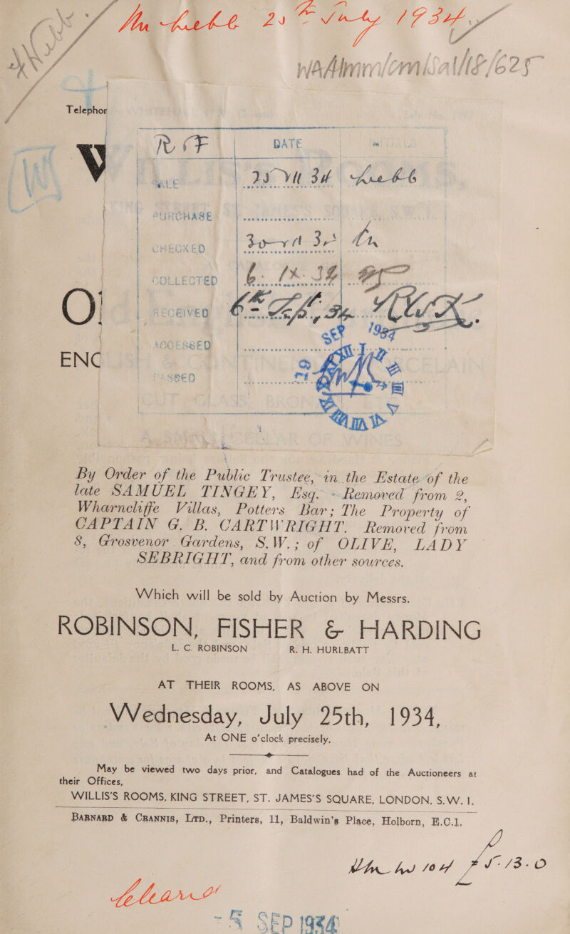 f \ \ yY YS f f ' wy R/ | WA A Ii WOM AHS /6 25 ” omg { ‘ vA . | ff Telephor 7 | zi esack ssa \eipDeapapianajebh neninteps aiasecepiaassaiaiaabaaban sis 5 WF DATE | ai R Rae oe Var na war. ;  k by Order of the Public Trustee, in the Estate of the late SAMUEL TINGEY, Esq. ~ Removed from 2, Wharneliffe Villas, Potters Bar; The Property of CAPTAIN G. B. CARTWRIGHT. Removed from 8, Grosvenor Gardens, S.W.; of OLIVE, LADY SHEBRIGHT, and fr om other sources. Which will be sold by Auction by Messrs. L. C. ROBINSON R. H. HURLBATT AT THEIR ROOMS, AS ABOVE ON Wednesday, July 25th, 1934, At ONE o'clock precisely, ———.»>___—_ May be viewed two days prior, and Catalogues had of the Auctioneers at their Offices, WILLIS’S ROOMS, KING STREET, ST. JAMES’S SQUARE, LONDON. S.W. I.  Bannanp &amp; Crannis, Lirp., Printers, 11, Baldwin’s Place, Holborn, B.C.1, Ub hy ou FY — S SEp 19zg