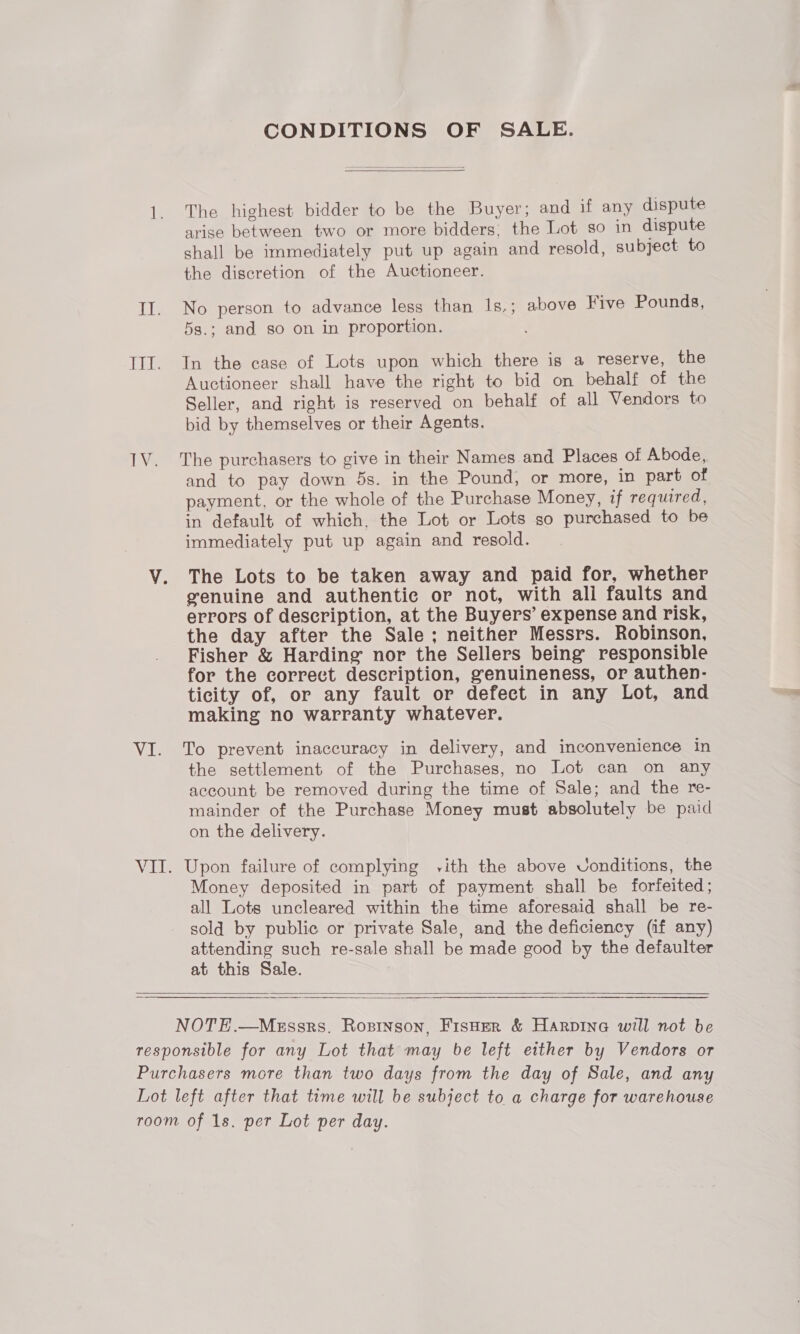 CONDITIONS OF SALE.   1. The highest bidder to be the Buyer; and if any dispute arise between two or more bidders, the Lot so in dispute shall be immediately put up again and resold, subject to the discretion of the Auctioneer. II. No person to advance less than Is.; above Five Pounds, 5s.; and so on in proportion. III. In the case of Lots upon which there is a reserve, the Auctioneer shall have the right to bid on behalf of the Seller, and right is reserved on behalf of all Vendors to bid by themselves or their Agents. 1V. The purchasers to give in their Names and Places of Abode, and to pay down 5s. in the Pound, or more, in part of payment, or the whole of the Purchase Money, if required, in default of which, the Lot or Lots so purchased to be immediately put up again and resold. V. The Lots to be taken away and paid for, whether genuine and authentic or not, with ali faults and errors of description, at the Buyers’ expense and risk, the day after the Sale; neither Messrs. Robinson, Fisher &amp; Harding nor the Sellers being’ responsible for the correct description, genuineness, or authen- ticity of, or any fault or defect in any Lot, and making no warranty whatever. VI. To prevent inaccuracy in delivery, and inconvenience in the settlement of the Purchases, no Lot can on any account be removed during the time of Sale; and the re- mainder of the Purchase Money must absolutely be paid on the delivery. VII. Upon failure of complying vith the above VUonditions, the Money deposited in part of payment shall be forfeited; all Lots uncleared within the time aforesaid shall be re- sold by public or private Sale, and the deficiency (if any) attending such re-sale shall be made good by the defaulter at this Sale.   NOTE.—Messrs. Rozinson, Fisher &amp; Harpine will not be responsible for any Lot that may be left either by Vendors or Purchasers more than two days from the day of Sale, and any Lot left after that time will be subject to a charge for warehouse room of 1s. per Lot per day.