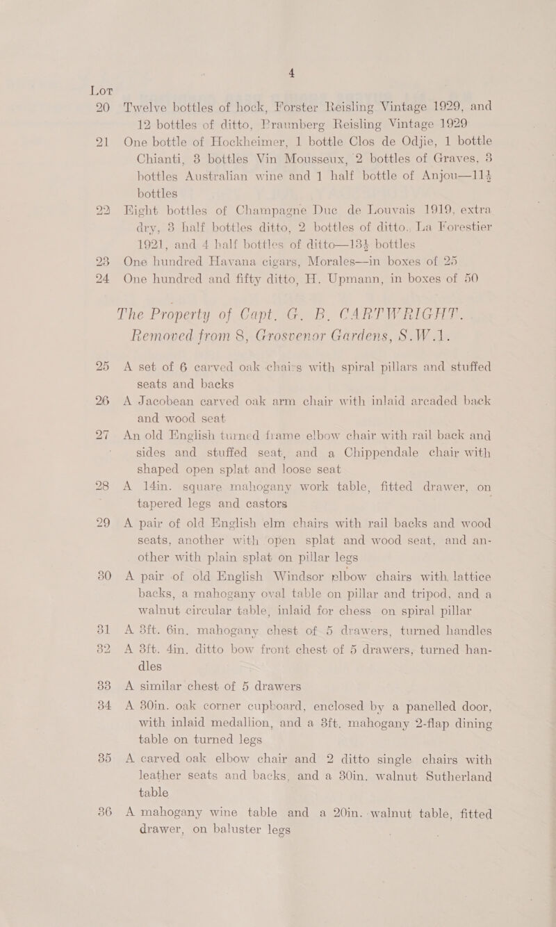 216 BD Twelve bottles of hock, Forster Reisling Vintage 1929, and 12 bottles of ditto, Praunberg Reisling Vintage 1929 One bottle of Hockheimer, 1 bottle Clos de Odjie, 1 bottle Chianti, 8 bottles Vin Mousseux, 2 bottles of Graves, 3 bottles Australian wine and 1 half bottle of Anjou—114 bottles Bight bottles of Champagne Duc de Louvais 1919, extra dry, 3 half bottles ditto, 2 bottles of ditto. La Forestier 1921, and 4 half bottles of ditto—1384 bottles One hundred Havana cigars, Morales—in boxes of 20 One hundred and fifty ditto, H. Upmann, in boxes of 50  The Property of Capt, G@. B. CARTWRIGHT. . Removed from 8, Grosvenor Gardens, S.W.1. A set of 6 carved oak chairs with spiral pillars and stuffed seats and backs A Jacobean carved oak arm chair with inlaid arcaded back and wood seat An old English turned frame elbow chair with rail back and sides and stuffed seat, and a Chippendale chair with shaped open splat and loose seat A 14in. square mahogany work table, fitted drawer, on tapered legs and castors A pair of old English elm chairs with rail backs and wood seats, another with open splat and wood seat, and an- other with plain splat on pillar legs A pair of old English Windsor plbow chairs with, lattice backs, a mahogany oval table on pillar and tripod, and a walnut circular table, inlaid for chess on spiral pillar A. 3ft. 6in, mahogany chest of 5 drawers, turned handles A 8ft. 4in. ditto bow front chest of 5 drawers, turned han- dles A similar chest of 5 drawers A 380in. oak corner cupboard, enclosed by a panelled door, with inlaid medallion, and a 8ft. mahogany 2-flap dining table on turned legs A carved oak elbow chair and 2 ditto single chairs with leather seats and backs, and a 380in. walnut Sutherland table A mahogany wine table and a 20in. walnut table, fitted drawer, on baluster legs