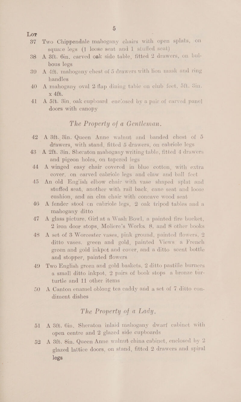 39 40 4] 42 — 46 A7 48 49 51 5 Two Chippendale mahogany chairs with open splats, on square legs (1 loose seat and 1 stuffed seat) A 8ft. 6in. carved oak side table, fitted 2 drawers, on bul- bous legs ; A 4ft. mahogany chest of 5 drawers with lion mask and ring handles A mahogany oval 2-flap dining table on club feet, oft. in. x 4ft. A dit. 38in, oak cupboard, enctosed by a pair of carved pane] doors with canopy The Property of a Gentleman. A 3ft. 8in. Queen Anne walnut and banded chest of 5 dfawers, with stand, fitted 5 drawers, on cabriole legs and pigeon holes, on tapered legs A winged easy chair covered in blue cotton, with extra cover, on carved cabriole legs and claw and ball feet An old Engtish elbow chair with vase shaped splat and stuffed seat, another with rail back, cane seat and loose cushion, and an elm chair with concave wood seat A fender stool on cabriole legs, 2 oak tripod tables and a mahogany ditto A glass picture, Girl at a Wash Bowl, a painted fire bucket, 2 iron door stops, Moliere’s Works, 8, and 8 other books A set of 3 Worcester vases, pink ground, painted flowers, 2 ditto vases, green and gold, painted Views a French green and gold inkpot and cover, and a ditto scent bottle and stopper, painted flowers | Two English green and gold baskets, 2 ditto pastille burners a small ditto inkpot, 2 pairs of book stops a bronze tur- turtle and 11 other items A Canton enamel oblong tea caddy and a set of 7 ditto con- diment dishes The Property of a Lady. A 8ft. 6in. Sheraton inlaid mahogany dwarf cabinet with open centre and 2 glazed side cupboards A 8ft. 8in. Queen Anne walnut china cabinet, enclosed by 2 glazed lattice doors, on stand, fitted 2 drawers and spiral legs