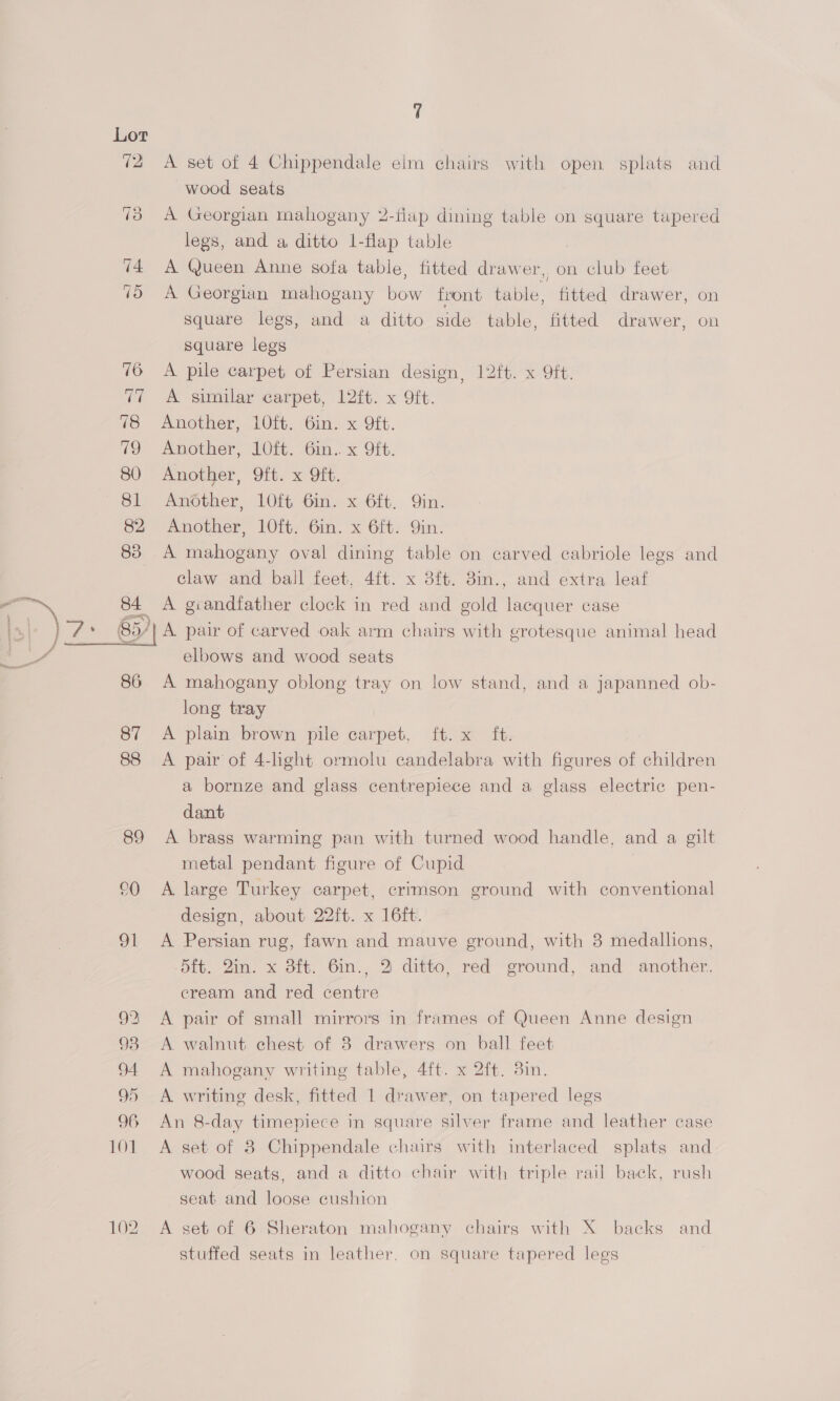 72 A set of 4 Chippendale elm chairs with open splats and wood seats 73 A Georgian mahogany 2-flap dining table on square tapered legs, and a ditto 1-flap table 74 A Queen Anne sofa table, fitted drawer, on club feet 79 A Georgian mahogany bow front table, fitted drawer, on square legs, and a ditto side table, fitted drawer, on square legs 76 A pile carpet of Persian design, 12{t. x 9ft. 77 <A similar carpet, 12ft. x 9ft. 78 Another, 10ft. 6in. x Mit. 7 Another, LO. Gin. x Oft. 80 Another, 9ft. x Oft. 81 Another, 10ft 6in. x 6ft. Qin. 82 Another, 10ft. 6in. x 6ft. Qin. 83 A mahogany oval dining table on carved cabriole legs and claw and ball feet, 4ft. x 3ft. 38im., and extra leaf 84 A giandtfather clock in red and gold lacquer case 857 A pair of carved oak arm chairs with grotesque animal head elbows and wood seats 86 A mahogany oblong tray on low stand, and a japanned ob- long tray 87 A plain brown pile carpet, ft. x ft. 88 A pair of 4-light ormolu candelabra with figures of children a bornze and glass centrepiece and a glass electric pen- dant 89 <A brass warming pan with turned wood handle, and a gilt metal pendant figure of Cupid °0 A large Turkey carpet, crimson ground with conventional design, about 22ft. x 16ft. 91 A Persian rug, fawn and mauve ground, with 8 medallions, -5ft. Qin. x 3ft. 6in., 2 ditto, red ground, and another, cream and red centre 92 <A pair of small mirrors in frames of Queen Anne design 93 A walnut chest of 8 drawers on ball feet 94 A mahogany writing table, 4ft. x 2ft. 3in. 95 A writing desk, fitted 1 drawer, on tapered legs 96 An 8-day timepiece in square silver frame and leather case 101. A set of 8 Chippendale chairs with interlaced splats and wood seats, and a ditto chair with triple rail back, rush  seat and loose cushion 102 A set of 6 Sheraton mahogany chairs with X backs and stuffed seats in leather. on square tapered legs