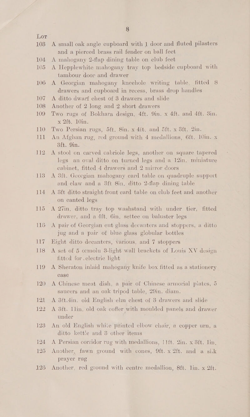 1038 104 105 106 107 108 109 8 A small oak angle cupboard with 1 door and fluted pilasters and a pierced brass rail fender on ball feet A mahogany 2-flap dining table on club feet A Hepplewhite mahogany tray top bedside cupboard with tambour door and drawer A Georgian mahogany kneehole writing table, fitted 8 drawers and cupboard in recess, brass drop handles A ditto dwarf chest of 8 drawers and slide Another of 2 long and 2 short drawers Two rugs of Bokhara design, 4ft. 9in. x 4ft. and 4ft. 3in. x 2ft. 10in. Two Persian rugs, 5ft. 8in. x 4it. and 5ft. x 3ft. 2in. An Afghan rug, red ground with 4 medallions, 6ft. 10m. x 8ft. Qin. A stool on carved cabriole Jegs, another on square tapered legs an oval ditto on turned legs and a 12in. miniature cabinet, fitted 4 drawers and 2 mirror doors A 3ft. Georgian mahogany card table on quadruple support and claw and a 38ft 8in. ditto 2-flap dining table A 5ft ditto straight front card table on club feet and another on canted legs A 27in, ditto tray top washstand with under tier, fitted drawer, and a 4ft. 6in. settee on baluster legs A pair of Georgian cut glass decanters and stoppers, a ditto jug and a pair of blue glass globular bottles Eight ditto decanters, various, and 7 stoppers A set of 5 ormolu 3-light wall brackets of Louis XV design fitted for. electric light A Sheraton inlaid mahogany knife box fitted as a stationery case A Chinese meat dish, a pair of Chinese armorial plates, 5 saucers and an oak tripod table, 29in. diam. A 8ft.4in. old Mnghsh elm chest of 8 drawers and slide A 8ft. liin. old oak coffer with moulded panels and drawer under An old English white painted elbow chair, a copper urn, a ditto kettle and 3 other items A Persian corridor rug with medallions, | lft. Qin. x 8ft. lin, Another, fawn ground with cones, 9ft. x 2ft. and a sik prayer rug Another, red ground with centre medallion, 8ft. lin. x 2ft.
