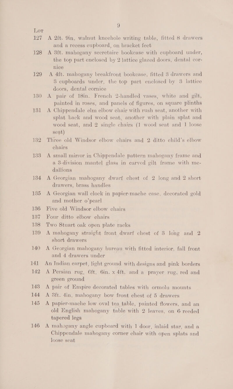 127 128 129 130 146 9 A 2ft. 9in. walnut kneehole writing table, fitted 8 drawers and a recess cupboard, on bracket feet A 8ft. mahogany secretaire bookcase with cupboard under, the top part enclosed by 2 lattice glazed doors, dental cor- nice A 4ft. mahogany breakfront bookcase, fitted 3 drawers and 8 cupboards under, the top part enclosed by 8 lattice doors, dental cornice A pair of 18in. French 2-handled vases, white and gilt, painted in roses, and panels of figures, on square plinths A Chippendale elm elbow chair with rush seat, another with splat back and wood seat, another with plain splat and wood seat, and 2 single chairs (1 wood seat and 1 loose seat) Three old Windsor elbow chairs and 2 ditto child’s elbow chairs A small mirror in Chippendale pattern mahogany frame and a 3-division mantel glass in carved gilt frame with me- dalhons A Georgian mahogany dwarf chest of 2 long and 2 short drawers, brass handles A Georgian wall clock in papier-mache case, decorated gold and mother o’pearl Five old Windsor elbow chairs Four ditto elbow chairs Two Stuart oak open plate racks A mahogany straight front dwarf chest of 8 long and 2 short drawers A Georgian mahogany bureau with fitted interior, fall front and 4 drawers under An Indian carpet, light ground with designs and pink borders A Persian rug, 6ft. 6in. x 4ft. and a prayer rug, red and ereen ground A pair of Empire decorated tables with ormolu mounts A #ft. 4in, mahogany bow front chest of 5 drawers A papier-mache low oval tea table, painted flowers, and an old English mahogany table with 2 leaves, on 6 reeded tapered legs A mahogany angle cupboard with 1 door, inlaid star, and a Chippendale mahogany corner chair with open splats and loose seat