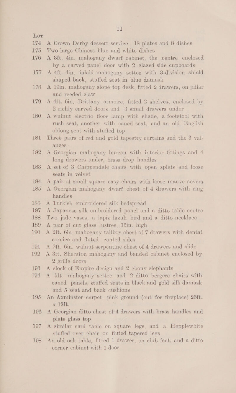 be A Crown Derby dessert service 18 plates and 8 dishes Two large Chinese blue and white dishes A 3dft, 4in, mahogany dwarf cabinet, the centre enclosed by a carved panel door with 2 glazed side cupboards A 4ft. 4in. inlaid mahogany settee with 38-division shield shaped back, stuffed seat in blue damask A 19in. mahogany slope top desk, fitted 2 drawers, on pillar and reeded claw A 4ft. 6in. ‘Brittany armoire, fitted 2 shelves, enclosed by 2 richly carved doors and 8 small drawers under A walnut electric floor lamp with shade, a footstool with rush seat, another with caned seat, and an old English oblong seat with stuffed top Three pairs of red and gold tapestry curtains and the 8 val- ances A Georgian mahogany bureau with interior fittings and 4 long drawers under, brass drop handles A set of 8 Chippendale chairs with open splats and loose seats in velvet A pair of small square easy chairs with loose mauve covers. A Georgian mahogany dwarf chest of 4 drawers with ring handles A Turkish embroidered silk bedspread A Japanese silk embroidered panel and a ditto table centre Two jade vases, a lapis lazuli bird and a ditto necklace A pair of cut glass lustres, 15in, high A 2ft. 6in. mahogany tallboy chest of 7 drawers with dental cornice and fluted canted sides A 2ft. 6in. walnut serpentine chest of 4 drawers and slide A 3ft. Sheraton mahogany and banded cabinet enclosed by 2 grille doors A clock of Empire design and 2 ebony elephants A Bft. mahogany settee and 2 ditto bergere chairs with caned panels, stuffed seats in black and gold silk damask and 5 seat and back cushions An Axminster carpet. pink ground (cut for fireplace) 26ft. x 12ft. A Georgian ditto chest of 4 drawers with brass handles and plate glass top A similar card table on square legs, and a Hepplewhite stuffed over chair on fluted tapered legs An old oak table, fitted 1 drawer, on club feet, and a ditto