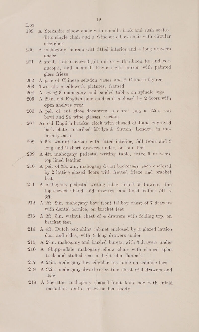 199 ial 12 A Yorkshire elbow chair with spindle back and rush seat,a ditto single chair and a Windsor elbow chair with circular stretcher A mahogany bureau with fitted interior and 4 long drawers under A small Italian carved gilt mirror with ribbon tie and cor- nucope, and a small English gilt mirror with painted glass frieze A pair of Chinese celadon vases and 2 Chinese figures Two silk needlework pictures, framed A set of 8 mahogany and banded tables on spindle legs A 22in. old English pine cupboard enclosed by 2 doors with open shelves over A pair of cut glass decanters, a claret jug, a 12in. cut bowl and 24 wine glasses, various An old English bracket clock with chased dial and engraved back plate, inscribed Mudge &amp; Sutton, London, in ma- hogany case A 8ft. walnut bureau with fitted interior, fall front and 3 long and 2 short drawers under, on bun feet A 4ft. mahogany pedestal writing table, fitted 9 drawers, top lined leather A pair of 8ft. 2in. mahogany dwarf bookcases, each enclosed by 2 lattice glazed doors with fretted frieze and bracket feet A mahogany pedestal writing table, fitted 9 drawers. the top carved riband and rosettes, and lined leather 5ft. x ft. A 2ft. 8in. mahogany bow front tallboy chest of 7 drawers with dental cornice, on bracket feet A 2ft. 38in. walnut chest of 4 drawers with folding top, on bracket feet | A 4ft. Dutch oak china cabinet enclosed by a glazed lattice door and sides, with 3 long drawers under A 29in. mahogany and banded bureau with 3 drawers under A Chippendale mahogany elbow chair with shaped splat back and stuffed seat in light blue damask A 24in. mahogany low cireular tea table on cabriole legs A 82in. mahogany dwarf serpentine chest of 4 drawers and slide A Sheraton mahogany shaped front knife box with inlaid medallion, and a rosewood tea caddy