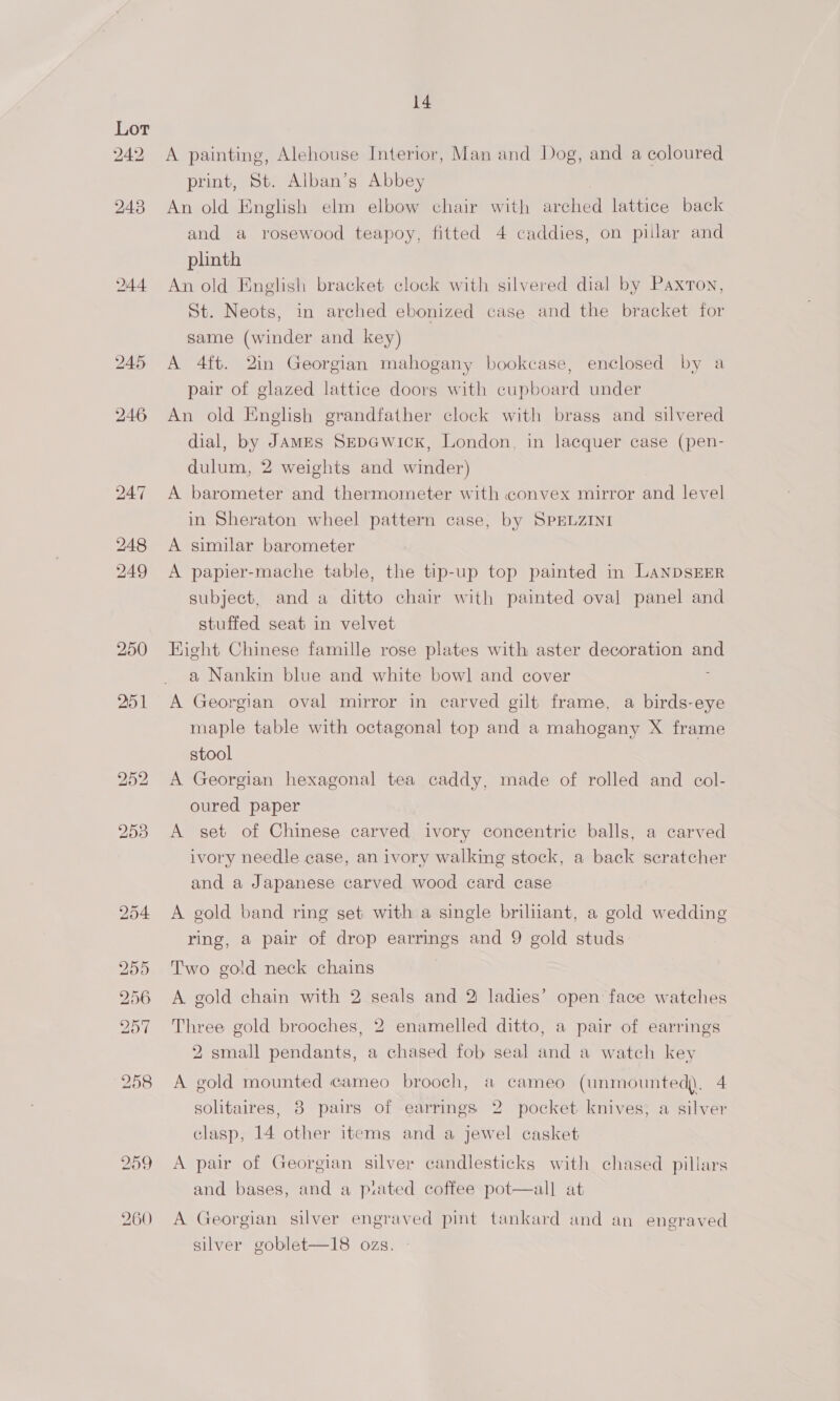 244 251 14 A painting, Alehouse Interior, Man and Dog, and a coloured print, St. Alban’s Abbey An old English elm elbow chair with arched lattice back and a rosewood teapoy, fitted 4 caddies, on pillar and plinth An old English bracket clock with silvered dial by Paxton, St. Neots, in arched ebonized case and the bracket for same (winder and key) A 4ft. 2in Georgian mahogany bookcase, enclosed by a pair of glazed lattice doors with cupboard under An old English grandfather clock with brass and silvered dial, by JAMES SEDGwicK, London, in lacquer case (pen- dulum, 2 weights and winder) A barometer and thermometer with convex mirror and level in Sheraton wheel pattern case, by SPELZINI A similar barometer A papier-mache table, the tip-up top painted in LANDSEER subject, and a ditto chair with painted oval panel and stuffed seat in velvet Hight Chinese famille rose plates with aster decoration and a Nankin blue and white bowl and cover A Georgian oval mirror in carved gilt frame, a birds-eye maple table with octagonal top and a mahogany X frame stool A Georgian hexagonal tea caddy, made of rolled and col- oured paper A set of Chinese carved ivory concentric balls, a carved ivory needle case, an ivory walking stock, a back scratcher and a Japanese carved wood card case A gold band ring set with a single briliiant, a gold wedding ring, a pair of drop earrings and 9 gold studs Two gold neck chains A gold chain with 2 seals and 2 ladies’ open face watches Three gold brooches, 2 enamelled ditto, a pair of earrings 2 small pendants, a chased fob seal and a watch key A gold mounted cameo brooch, # cameo (unmounted). 4 soltaires, 8 pairs of earrings 2 pocket. knives, a silver clasp, 14 other items and a jewel casket A pair of Georgian silver candlesticks with chased pillars and bases, and a pated coffee pot—all at A Georgian silver engraved pint tankard and an engraved silver goblet—18 ozs.