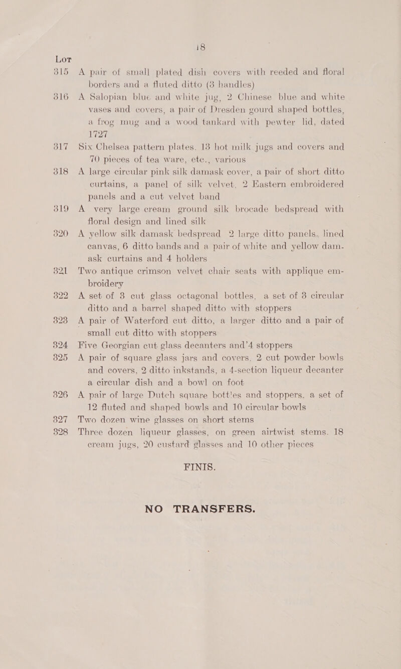 Lor B15 316 O17 318 18 A pair of small plated dish covers with reeded and floral borders and a fluted ditto (8 handles) A Salopian blue and white jug, 2 Chinese blue and white vases and covers, a pair of Dresden gourd shaped bottles, a frog mug and a wood tankard with pewter ld, dated 1727 Six Chelsea pattern plates. 18 hot milk jugs and covers and 70 pieces of tea ware, etc., various A large circular pink silk damask cover, a pair of short ditto curtains, a panel of silk velvet, 2 Eastern embroidered panels and a cut velvet band A very large cream ground silk brocade bedspread with floral design and lined silk A yellow silk damask bedspread 2 large ditto panels., lined canvas, 6 ditto bands and a pair of white and yellow dam- ask curtains and 4 holders Two antique crimson velvet chair seats with applique em- broidery A set of 8 cut glass octagonal bottles, a set of 3 circular ditto and a barrel shaped ditto with stoppers A pair of Waterford cut ditto, a larger ditto and a pair of small cut ditto with stoppers Five Georgian cut glass decanters and’4 stoppers A pair of square glass jars and covers, 2 cut powder bowls and covers, 2 ditto inkstands, a 4-section liqueur decanter a circular dish and a bowl on foot A pair of large Dutch square bott!es and stoppers, a set of 12 fluted and shaped bowls and 10 circular bowls Two dozen wine glasses on short stems Three dozen liqueur glasses, on green airtwist stems. 18 cream jugs, 20 custard glasses and 10 other pieces FINIS. NO TRANSFERS.