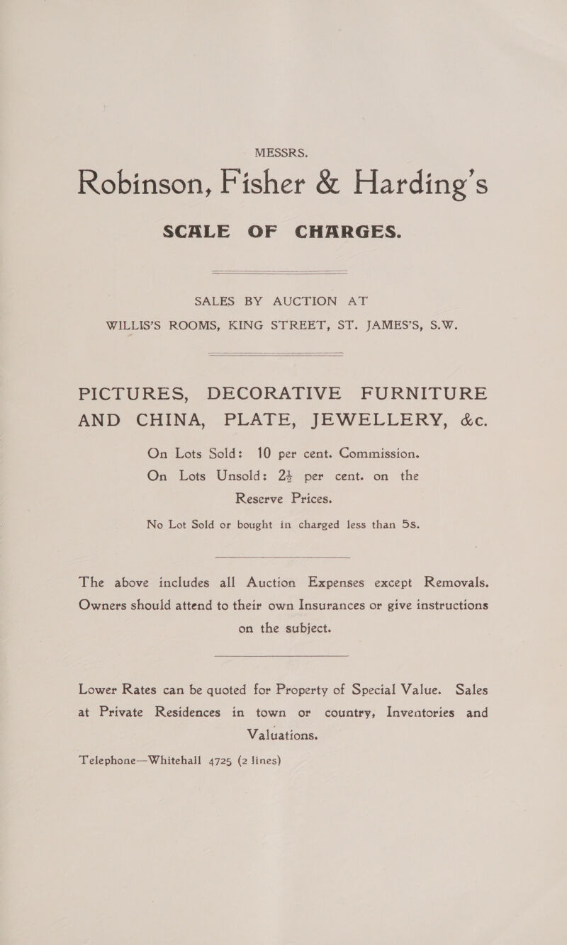 MESSRS. Robinson, Fisher &amp; Harding's SCALE OF CHARGES.   SALES: BY AUCTION AT WILLIS’S ROOMS, KING STREET, ST. JAMES’S, S.W.   PICTURES, DECORATIVE FURNITURE AND CHINA, PLATE, JEWELLERY, &amp;c. On Lots Sold: 10 per cent. Commission. On Lots Unsold: 24 per cent. on the Reserve Prices. No Lot Sold or bought in charged less than 5s.  The above includes all Auction Expenses except Removals. Owners should attend to their own Insurances or give instructions on the subject. Lower Rates can be quoted for Property of Special Value. Sales at Private Residences in town or country, Inventories and Valuations. Telephone—Whitehall 4725 (2 lines)
